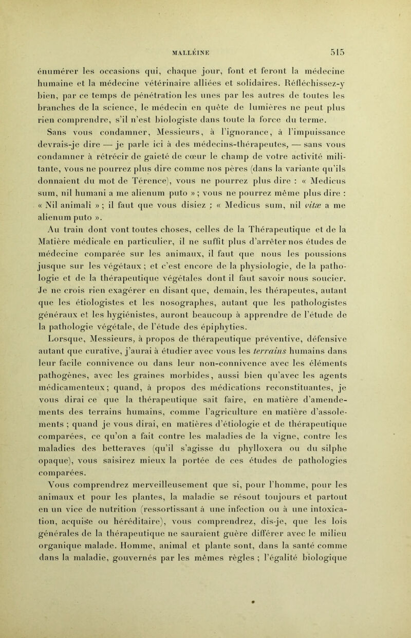 énumérer les occasions qui, chaque jour, font et feront la médecine humaine et la médecine vétérinaire alliées et solidaires. Rélléchissez-y bien, par ce temps de pénétration les unes par les autres de toutes les branches de la science, le médecin en quête de lumières ne peut plus rien comprendre, s’il n’est biologiste dans toute la force du terme. Sans vous condamner, IMessieurs, à l’ignorance, à l’impuissance devrais-je dire — je parle ici à des médecins-thérapeutes, — sans vous condamner à rétrécir de gaieté de cœur le champ de votre activité mili- tante, vous ne pourrez plus dire comme nos pères (dans la variante qu’ils donnaient du mot de Térence), vous ne pourrez plus dire : « INIedicus sum, nil humani a me alienum puto » ; vous ne pourrez même plus dire ; « Nil animal! » ; il faut que vous disiez : « Medicus sum, nil vitæ a me alienum puto ». Au train dont vont toutes choses, celles de la Thérapeutique et de la Matière médicale en particulier, il ne suffit plus d’arrêter nos études de médecine comparée sur les animaux, il faut que nous les poussions jusque sur les végétaux; et c’est encore de la physiologie, de la patho- logie et de la thérapeutique végétales dont il faut savoir nous soucier. Je ne crois rien exagérer en disant que, demain, les thérapeutes, autant que les étiologistes et les nosographes, autant que les pathologistes généraux et les hygiénistes, auront beaucoup à apprendre de l’étude de la pathologie végétale, de l’étude des épiphyties. Lorsque, Messieurs, à propos de thérapeutique préventive, défensive autant que curative, j’aurai à étudier avec vous les terrains humains dans leur facile connivence ou dans leur non-connivence avec les éléments pathogènes, avec les graines morbides, aussi bien qu’avec les agents médicamenteux; quand, à propos des médications reconstituantes, je vous dirai ce que la thérapeutique sait faire, en matière d’amende- ments des terrains humains, comme l’agriculture en matière d’assole- ments ; quand je vous dirai, en matières d’étiologie et de thérapeutique comparées, ce qu’on a fait contre les maladies de la vigne, contre les maladies des betteraves (qu’il s’agisse du phylloxéra ou du silphe opaque), vous saisirez mieux la portée de ces études de pathologies comparées. Vous comprendrez merveilleusement que si, pour l’homme, pour les animaux et pour les plantes, la maladie se résout toujours et partout en un vice de nutrition (ressortissant à une infection ou à une intoxica- tion, acquise ou héréditaire), vous comprendrez, dis-je, que les lois générales de la thérapeutique ne sauraient guère différer avec le milieu organique malade. Homme, animal et plante sont, dans la santé comme dans la maladie, gouvernés par les mêmes règles ; l’égalité biologique