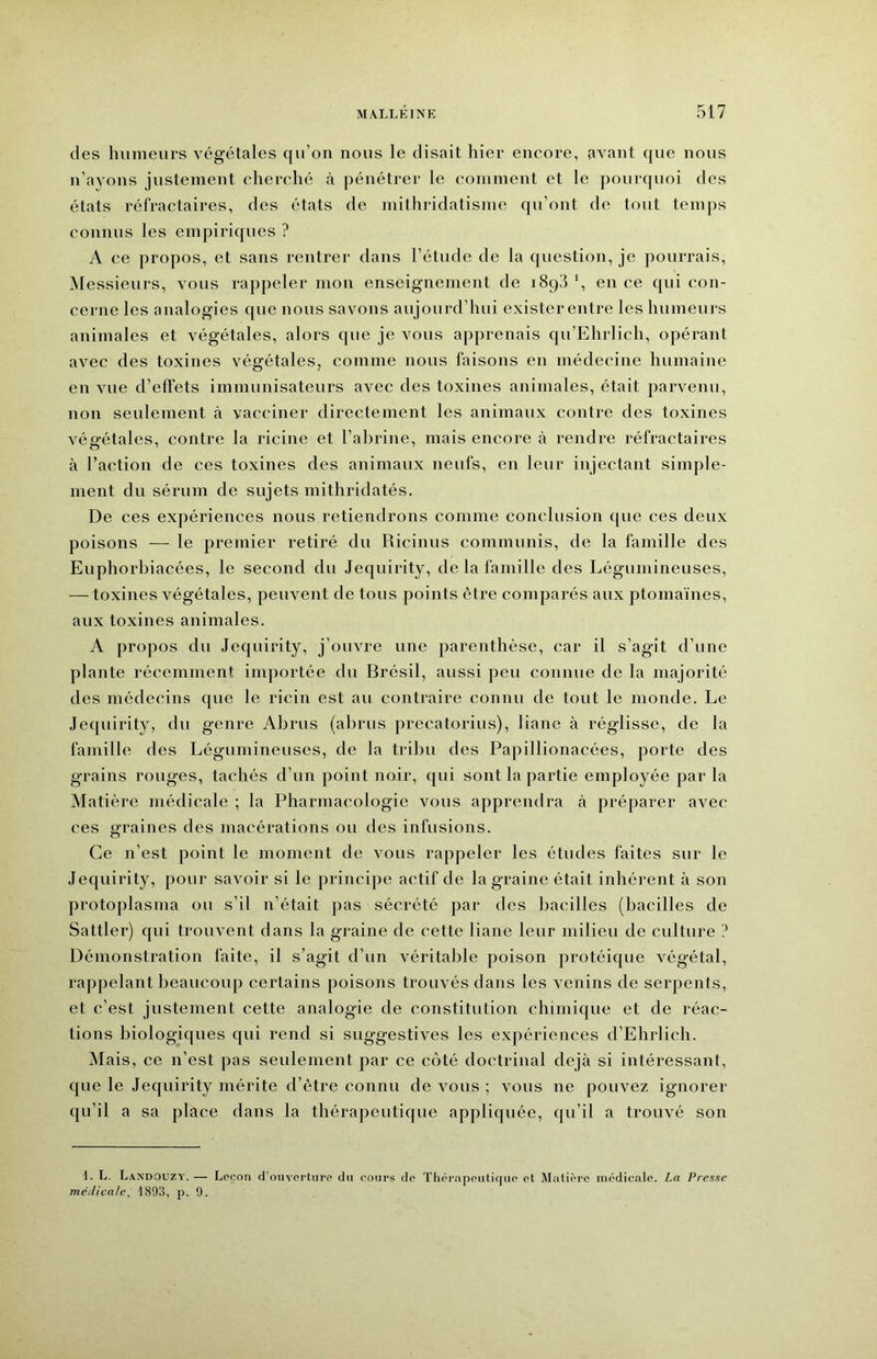 des hiimeiu’s végétales qu’on nous le disait hier encore, avant que nous n’avons justement cherché h pénétrer le comment et le pourquoi des états réfractaires, des états de mithridatisme qu’ont de tout temps connus les empiriques ? A ce propos, et sans rentrer dans l’étude de la question, je pourrais, ^Messieurs, vous rappeler mon enseignement de 1893 *, en ce qui con- cerne les analogies que nous savons aujourd’hui exister entre les humeurs animales et végétales, alors que je vous apprenais qu’Ehrlich, opérant avec des toxines végétales, comme nous faisons en médecine humaine en vue d’effets immunisateurs avec des toxines animales, était parvenu, non seulement à vacciner directement les animaux contre des toxines végétales, contre la ricine et l’ahrine, mais encore à rendre réfractaires à l’action de ces toxines des animaux neufs, en leur injectant simple- ment du sérum de sujets mithridatés. De ces expériences nous retiendrons comme conclusion (pte ces deux poisons — le premier retiré du Ricinus communis, de la famille des Euphorhiacées, le second du Jequirity, de la famille des Légumineuses, — toxines végétales, peuvent de tous points être comparés aux ptomaïnes, aux toxines animales. A propos du Jequirity, j’ouvre une parenthèse, car il s’agit d’une plante récemment ini])ortée du Brésil, aussi peu connue de la majorité des médecins que le ricin est au contraire connu de tout le monde. Le Jequirity, du genre Abrus (abrus precatorius), liane à réglisse, de la famille des Légumineuses, de la tribu des Papillionacées, porte des grains rouges, tachés d’un point noir, qui sont la partie employée par la Matière médicale ; la Pharmacologie vous apprendra à préparer avec ces graines des macérations ou des infusions. Ce n’est point le moment de vous rappeler les études faites sur le Jequirity, pour savoir si le principe actif de la graine était inhérent à son protoplasma ou s’il n’était j)as sécrété par des bacilles (bacilles de Sattler) qui trouvent dans la graine de cette liane leur milieu de culture Démonstration laite, il s’agit d’un véritable poison protéique végétal, rappelant beaucoup certains poisons trouvés dans les venins de serpents, et c’est justement cette analogie de constitution chimique et de réac- tions biologiques qui rend si suggestives les expériences d’Elirlich. Mais, ce n’est pas seulement par ce côté doctrinal déjà si intéressant, que le Jequirity mérite d’être connu de vous : vous ne pouvez ignorer qu’il a sa place dans la thérapeutique appliquée, qu’il a trouvé son 1. L. LandOuzy.— Loçon d’ouverture du cours de Thérapeutique et Matière médicale. La Presse médicale, 1893, p. 9.