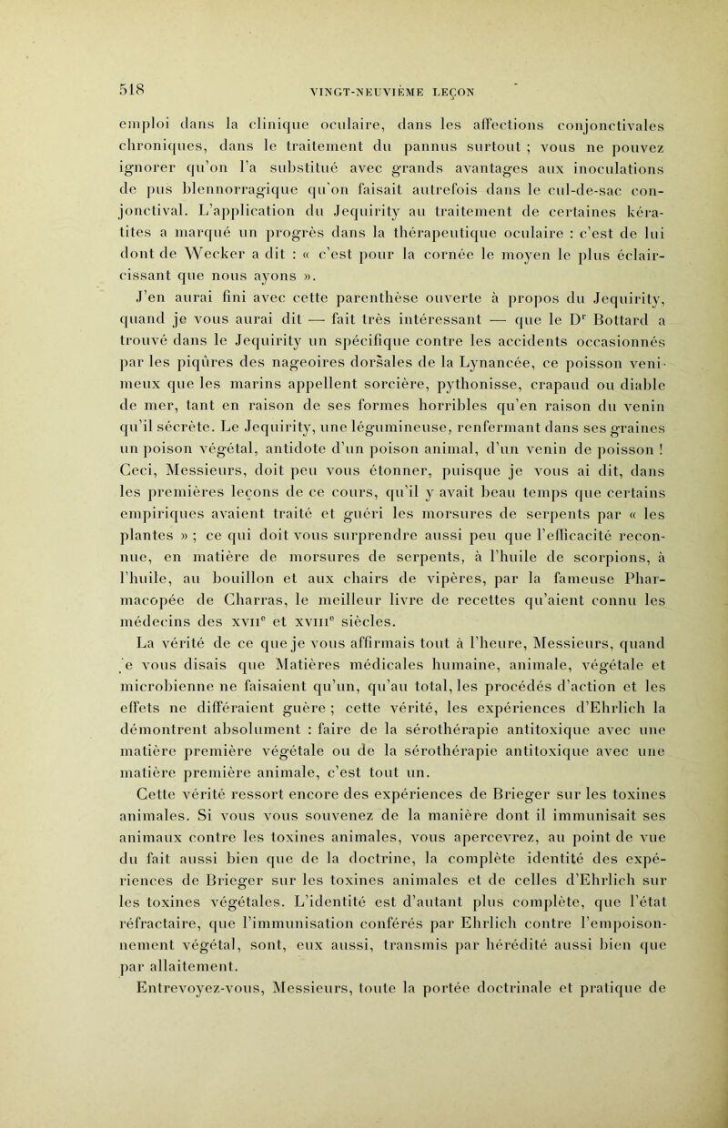 emploi dans la clinique oculaire, dans les affections conjonctivales chroniques, dans le traitement du pannus surtout ; vous ne pouvez ignorer qu’on l’a substitué avec grands avantages aux inoculations de pus blennorragique qu'on faisait autrefois dans le cul-de-sac con- jonctival. L’application du Jequirity au traitement de certaines kéra- tites a marqué un progrès dans la thérapeutique oculaire : c’est de lui dont de Wecker a dit : « c’est pour la cornée le moyen le plus éclair- cissant que nous ayons ». .J’en aurai fini avec cette parenthèse ouverte à propos du Jequirity, quand je vous aurai dit — fait très intéressant — que le D’’ Bottard a trouvé dans le Jequirity un spécifique contre les accidents occasionnés par les piqûres des nageoires dorsales de la Lynancée, ce poisson veni- meux que les marins appellent sorcière, pythonisse, crapaud ou diable de mer, tant en raison de ses formes horribles qu’en raison du venin qu’il sécrète. Le Jequirity, une légumineuse, renfermant dans ses graines un poison végétal, antidote d’un poison animal, d’un venin de poisson ! Ceci, Messieurs, doit peu vous étonner, puisque je vous ai dit, dans les premières leçons de ce cours, qu’il y avait beau temps que certains empiriques avaient traité et guéri les morsures de serpents par « les plantes » ; ce qui doit vous surprendre aussi peu que l’efficacité recon- nue, en matière de morsures de serpents, à l’huile de scorpions, à l’huile, au bouillon et aux chairs de vipères, par la fameuse Phar- macopée de Charras, le meilleur livre de recettes qu’aient connu les médecins des xvii® et xviii® siècles. La vérité de ce que je vous affirmais tout à l’heure. Messieurs, quand e vous disais que INIatières médicales humaine, animale, végétale et microbienne ne faisaient qu’un, qu’au total, les procédés d’action et les effets ne différaient guère ; cette vérité, les expériences d’Ehrlich la démontrent absolument : faire de la sérothérapie antitoxique avec une matière première végétale ou de la sérothéi'apie antitoxique avec une matière première animale, c’est tout un. Cette vérité ressort encore des expériences de Bifieger sur les toxines animales. Si vous vous souvenez de la manière dont il immunisait ses animaux contre les toxines animales, vous apercevrez, au point de vue du fait aussi bien que de la doctrine, la complète identité des expé- riences de Bricger sur les toxines animales et de celles d’Ehrlich sur les toxines végétales. I^’identité est d’autant plus complète, que l’état réfractaire, que rimmunisation conférés par Ehrlich contre l’empoison- nement végétal, sont, eux aussi, transmis par hérédité aussi bien que par allaitement. Entrevoyez-vous, Messieurs, toute la portée doctrinale et pratique de
