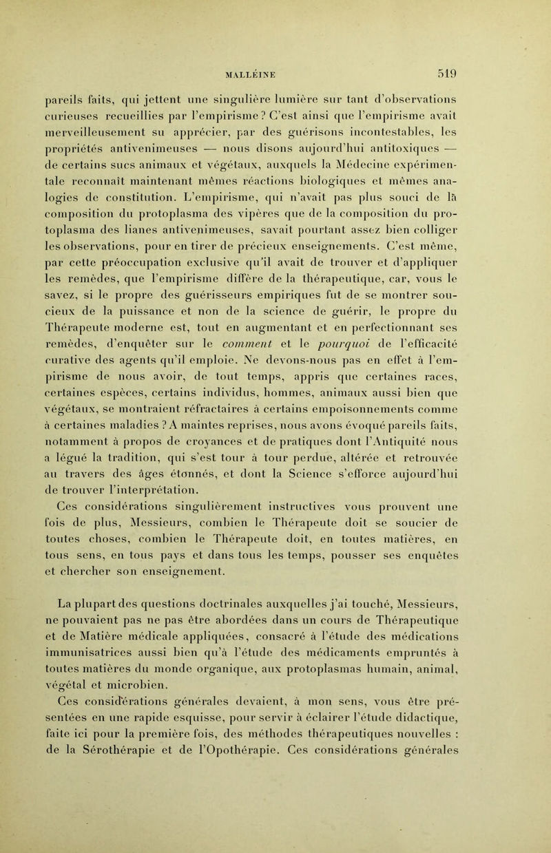 pareils faits, qui jettent une singulière lumière sur tant d’observations curieuses recueillies par l’empirisme ? C’est ainsi que l’empirisme avait merveilleusement su apprécier, par des guérisons incontestables, les propriétés antivenimeuses — nous disons aujourd’hui antitoxiques — de certains sucs animaux et végétaux, auxquels la Médecine expérimen- tale reconnaît maintenant mêmes réactions biologiques et mêmes ana- logies de constitution. L’empirisme, qui n’avait pas plus souci de là composition du protoplasma des vipères que de la composition du pro- toplasma des lianes antivenimeuses, savait pourtant assez bien colliger les observations, pour en tirer de précieux enseignements. C’est même, par cette préoccupation exclusive qu’il avait de trouver et d’appliquer les remèdes, que l’empirisme diffère de la thérapeutique, car, vous le savez, si le propre des guérisseurs empiriques fut de se montrer sou- cieux de la puissance et non de la science de guérir, le propre du Thérapeute moderne est, tout en augmentant et en perfectionnant ses remèdes, d’enquêter sur le comment et le pourquoi de l’efficacité curative des agents qu’il emploie. Ne devons-nous pas en eflet à l’em- pirisme de nous avoir, de tout temps, appris que certaines races, certaines espèces, certains individus, hommes, animaux aussi bien que végétaux, se montraient réfractaires à certains empoisonnements comme à certaines maladies ? A maintes reprises, nous avons évoqué pareils faits, notamment à propos de croyances et de pratiques dont l’Antiquité nous a légué la tradition, qui s’est tour à tour perdue, altérée et retrouvée au travers des âges étonnés, et dont la Science s’efforce aujourd’hui de trouver l’interprétation. Ces considérations singulièrement instructives vous prouvent une fois de plus. Messieurs, combien le Thérapeute doit se soucier de toutes choses, combien le Thérapeute doit, en toutes matières, en tous sens, en tous pays et dans tous les temps, pousser ses enquêtes et chercher son enseignement. La plupart des questions doctrinales auxquelles j’ai touché, INIessieurs, ne pouvaient pas ne pas être abordées dans un cours de Thérapeutique et de Matière médicale appliquées, consacré à l’étude des médications immunisatrices aussi bien qu’à l’étude des médicaments empruntés à toutes matières du monde organique, aux protoplasmas humain, animal, végétal et microbien. Ces considérations générales devaient, à mon sens, vous être pré- sentées en une rapide esquisse, pour servir à éclairer l’étude didactique, faite ici pour la première fois, des méthodes thérapeutiques nouvelles ; de la Sérothérapie et de l’Opothérapie. Ces considérations générales