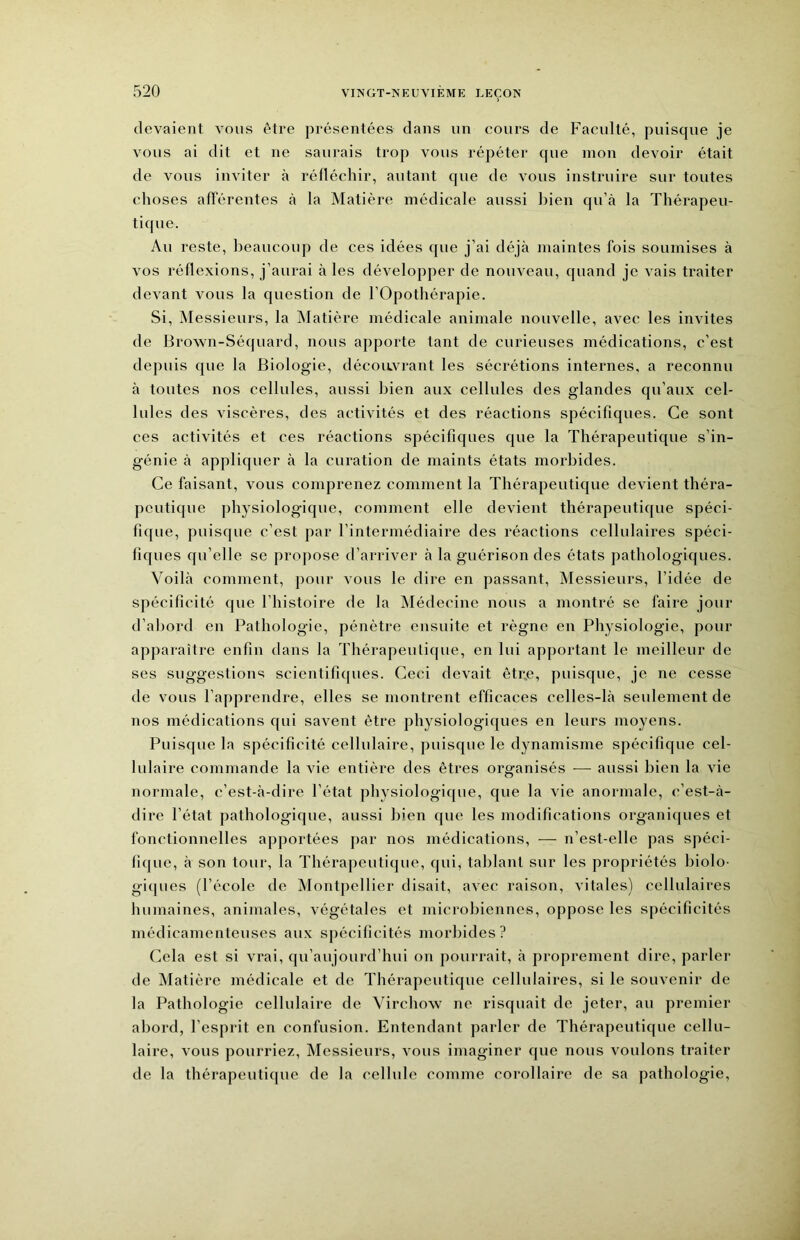 devaient vous être présentées dans un cours de Faculté, puisque je vous ai dit et ne saurais trop vous répéter que mon devoir était de vous inviter à réfléchir, autant que de vous instruire sur toutes choses afférentes cà la Matière médicale aussi bien qu’à la Thérapeu- tique. Au reste, beaucoup de ces idées que j’ai déjà maintes fois soumises à vos réflexions, j’aurai à les développer de nouveau, quand je vais traiter devant vous la question de l’Opothérapie. Si, Messieurs, la Matière médicale animale nouvelle, avec les invites de Brown-Séquard, nous apporte tant de curieuses médications, c’est depuis que la Biologie, découvrant les sécrétions internes, a reconnu à toutes nos cellules, aussi bien aux cellules des glandes qu’aux cel- lules des viscères, des activités et des réactions spécifiques. Ce sont ces activités et ces réactions spécifiques que la Thérapeutique s’in- génie à appliquer à la curation de maints états morbides. Ce faisant, vous comprenez comment la Thérapeutique devient théra- peutique physiologique, comment elle devient thérapeutique spéci- fique, puisque c’est par l’intermédiaire des réactions cellulaires spéci- fiques qu’elle se propose d’arriver à la guérison des états pathologiques. Voilà comment, pour vous le dire en passant. Messieurs, l’idée de spécificité que l’histoire de la Médecine nous a montré se faire jour d’abord en Pathologie, pénètre ensuite et règne en Physiologie, pour apparaître enfin dans la Thérapeutique, en lui apportant le meilleur de ses suggestions scientifupies. Ceci devait êtr,e, puisque, je ne cesse de vous l’apprendre, elles se montrent efficaces celles-là seulement de nos médications qui savent être physiologiques en leurs moyens. Puisque la spécificité cellulaire, puisque le dynamisme spécifique cel- lulaire commande la vie entière des êtres organisés — aussi bien la vie normale, c’est-à-dire l’état physiologique, que la vie anormale, c’est-à- dire l’état pathologique, aussi bien que les modifications organiques et fonctionnelles apportées par nos médications, — n’est-elle pas spéci- fique, à son tour, la Thérapeutique, qui, tablant sur les propriétés biolo- giipies (l’école de Montpellier disait, avec raison, vitales) cellulaires humaines, animales, végétales et microbiennes, oppose les spécificités médicamenteuses aux spécificités morbides? Cela est si vrai, qu’aujourd’hui on pourrait, à proprement dire, parler de Matière médicale et de Thérapeutique cellulaires, si le souvenir de la Pathologie cellulaire de Virchow ne risquait de jeter, au premier abord, l’esprit en confusion. Entendant parler de Thérapeutique cellu- laire, vous pourriez. Messieurs, vous imaginer que nous voulons traiter de la thérapeutique de la cellule comme corollaire de sa pathologie.