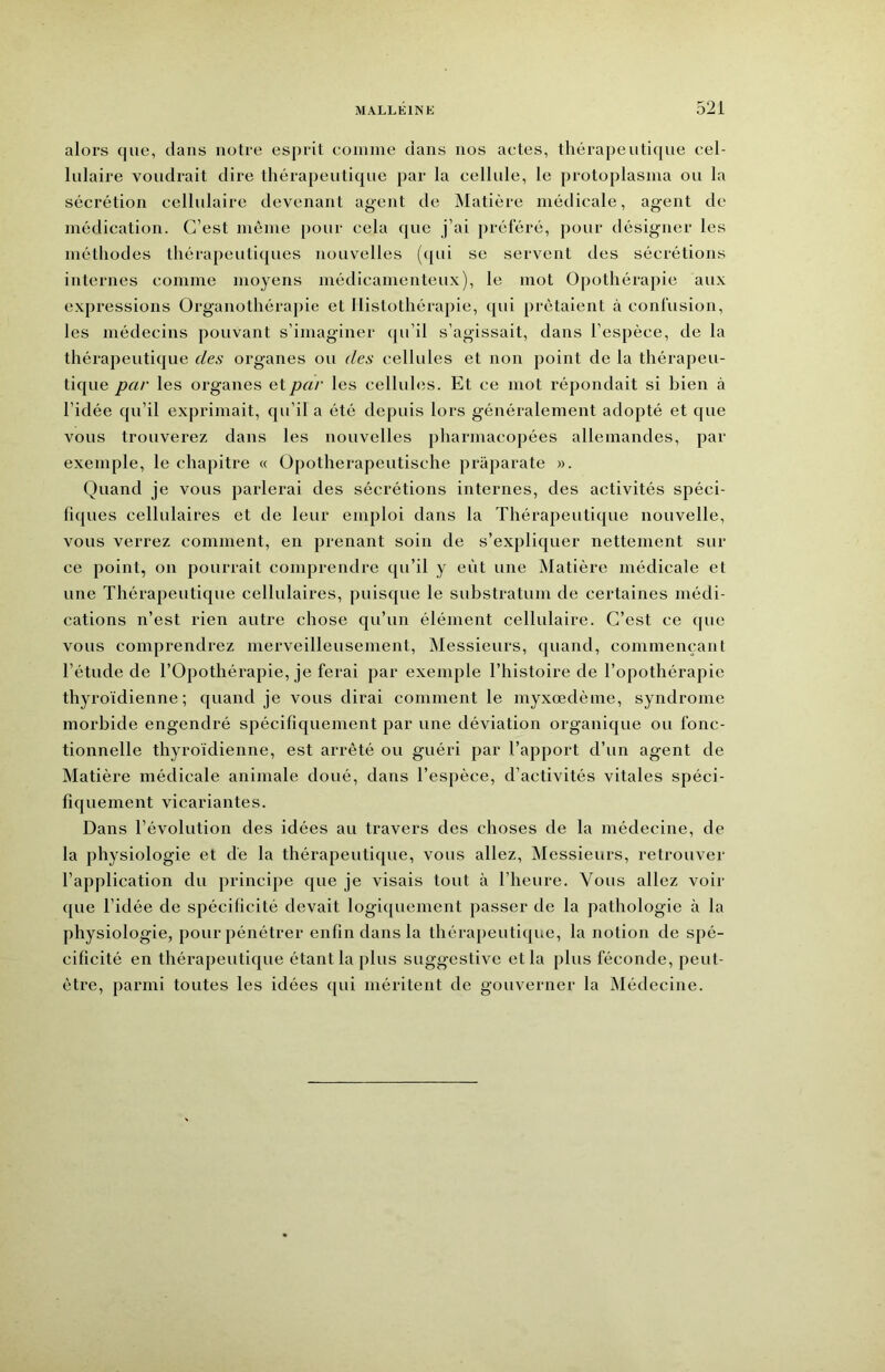 alors que, dans notre esprit eoinine dans nos actes, thérapeutique cel- lulaire voudrait dire thérapeutique par la cellule, le protoplasina ou la sécrétion cellulaire devenant agent de IMatière médicale, ag-ent de médication. C’est môme pour cela que j’ai préféré, pour désigner les méthodes thérapeutiques nouvelles (cpii se servent des sécrétions internes comme moyens médicamenteux), le mot Opothérapie aux expressions Organothérapie et Ilistothérapie, qui prêtaient à confusion, les médecins pouvant s’imaginer qu’il s’agissait, dans l’espèce, de la thérapeutique des organes ou des cellules et non point de la thérapeu- tique par les organes et par les cellules. Et ce mot répondait si bien à l’idée qu’il exprimait, qu’il a été depuis lors généralement adopté et que vous trouverez dans les nouvelles pharmacopées allemandes, par exemple, le chapitre « Opotherapeutische priiparate ». Quand je vous parlerai des sécrétions internes, des activités spéci- fiques cellulaires et de leur emploi dans la Thérapeutique nouvelle, vous verrez comment, en prenant soin de s’expliquer nettement sur ce point, on pourrait comprendre qu’il y eût une Matière médicale et une Thérapeutique cellulaires, puisque le substratum de certaines médi- cations n’est rien autre chose qu’un élément cellulaire. C’est ce que vous comprendrez merveilleusement, JMessieurs, quand, commençant l’étude de l’Opothérapie, je ferai par exemple l’histoire de l’opothérapie thyroïdienne; quand je vous dirai comment le myxœdème, syndrome morbide engendré spécifiquement par une déviation organique ou fonc- tionnelle thyroïdienne, est arrêté ou guéri par l’apport d’un agent de Matière médicale animale doué, dans l’espèce, d’activités vitales spéci- fiquement vicariantes. Dans l’évolution des idées au travers des choses de la médecine, de la physiologie et dé la thérapeutique, vous allez. Messieurs, retrouver l’application du principe que je visais tout à l’heure. Vous allez voir ({ue l’idée de spécificité devait logiquement passer de la pathologie à la physiologie, pour pénétrer enfin dans la thérapeutique, la notion de spé- cificité en thérapeutique étant la plus suggestive et la plus féconde, peut- être, parmi toutes les idées qui méritent de gouverner la INIédecine.