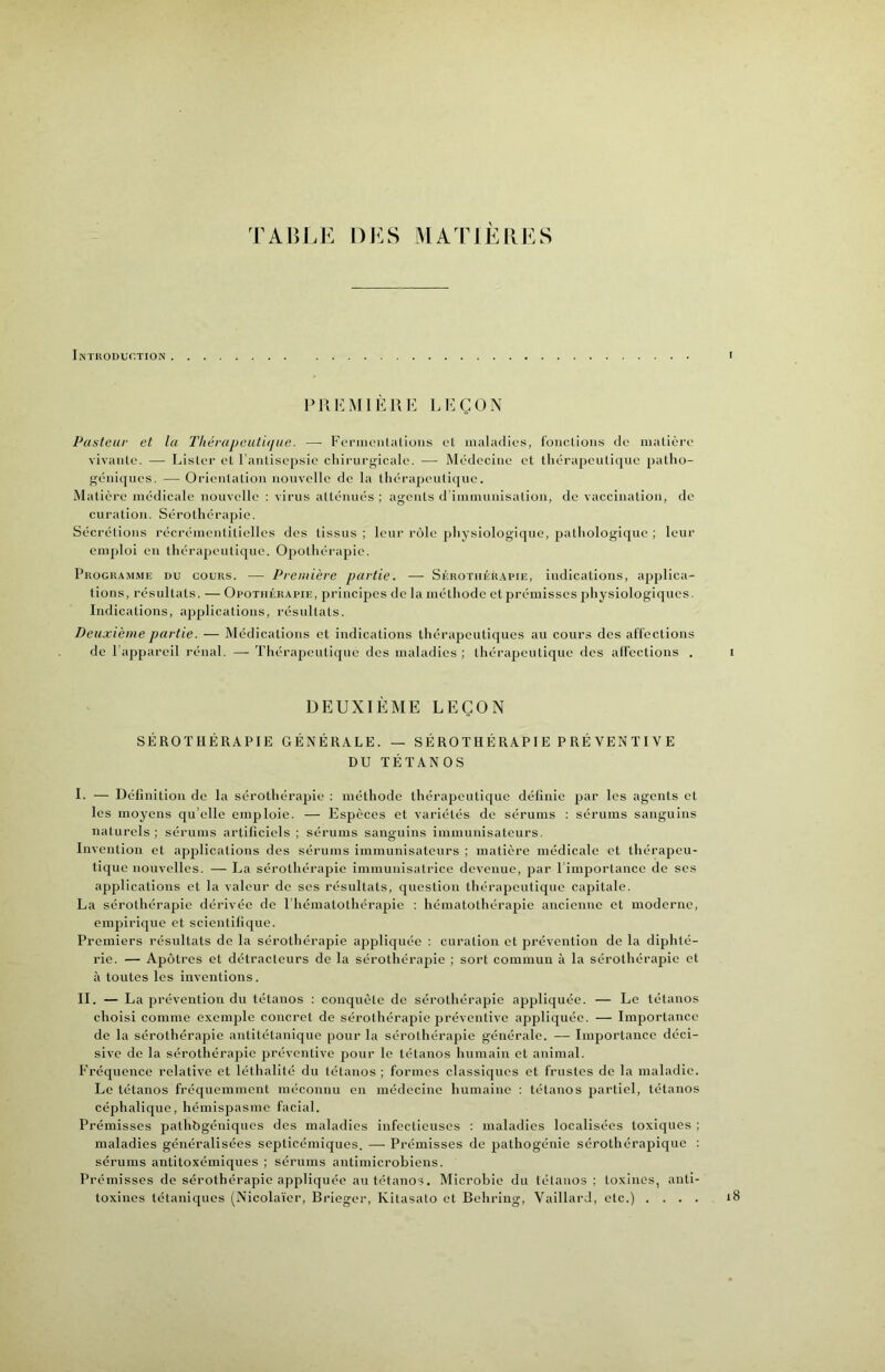 TABLE DES MATIÈRES Intuodudtion PUI'MIÈUE LEÇON Pasteur et lu Tliérapeuti(jue. — Formonlalioiis el maladies, l'oiictious de matière vivante. — Lister et l’antisepsie cliii’urgicale. — Médecine et thérapeutique patho- géniques. — Orientation nouvelle de la thérapeutique. Matière médicale nouvelle ; virus atténués ; agents d’immunisation, de vaccination, de curation. Sérothérapie. Sécrétions récrémentitiellcs dos tissus ; leur rôle j)hysiologique, pathologique ; leur emploi en thérapeutique. Opothérapie. Pkogka.mme du cours. — Première partie. — Sékothér.apie, indications, applica- tions, résnltats. — Opothérapie, princijies de la méthode et prémisses physiologiques. Indications, applications, résultats. Deuxième partie. — Médications et indications thérapeutiques au cours des affections de l’appareil rénal. — Thérapeutique des maladies ; thérajieutique des alfections . i DEUXIÈME LEÇON SÉROTHÉRAPIE GÉNÉRALE. — SÉROTHÉRAP1E P RÉ VEN TIVE DU TÉTANOS I. — Définition de la sérothérapie : méthode thérapeutique délinie par les agents et les moyens qu’elle emploie. — Espèces et variétés de sérums ; sérums sanguins naturels ; sérums artificiels ; sérums sanguins iinmunisateurs. Invention et apjilications des sérums immunisateurs ; matière médicale et thérapeu- tique nouvelles. — La sérothérapie immunisatrice devenue, par l iniportance de ses apjilications et la valeur de ses résultats, question thérapeutique capitale. La sérothérapie dérivée de l’hématothérapie ; hématothérapie ancienne et moderne, empirique et scientilique. Premiers résultats de la sérothérapie appliquée : curation et prévention de la diphté- rie. — Apôtres et détracteurs de la sérothérapie ; sort commun à la sérothérapie et à toutes les inventions. II. — La prévention du tétanos : conquête de sérothérapie appliquée. — Le tétanos choisi comme exemple concret de sérothérapie préventive appliquée. — Importance de la sérothérapie antitétanique pour la sérothérapie générale. — Importance déci- sive de la sérothérajiic préventive pour le tétanos humain et animal. Fréquence relative et léthalité du tétanos ; formes classiques et frustes de la maladie. Le tétanos fréquemment méconnu en médecine humaine : tétanos partiel, tétanos céphalique, hémispasme facial. Prémisses pathbgéniqucs des maladies infectieuses : maladies localisées toxiques ; maladies généralisées septicémiques. — Prémisses de pathogénie sérothérapique : sérums antitoxémiques ; sérums antimicrobiens. Prémisses de sérothérapie appliquée an tétanos. Microbie du tétanos; toxines, anti- toxines tétaniques (Nicolaïer, Brieger, Kitasato et Behring, VaillarJ, etc.) .... iB