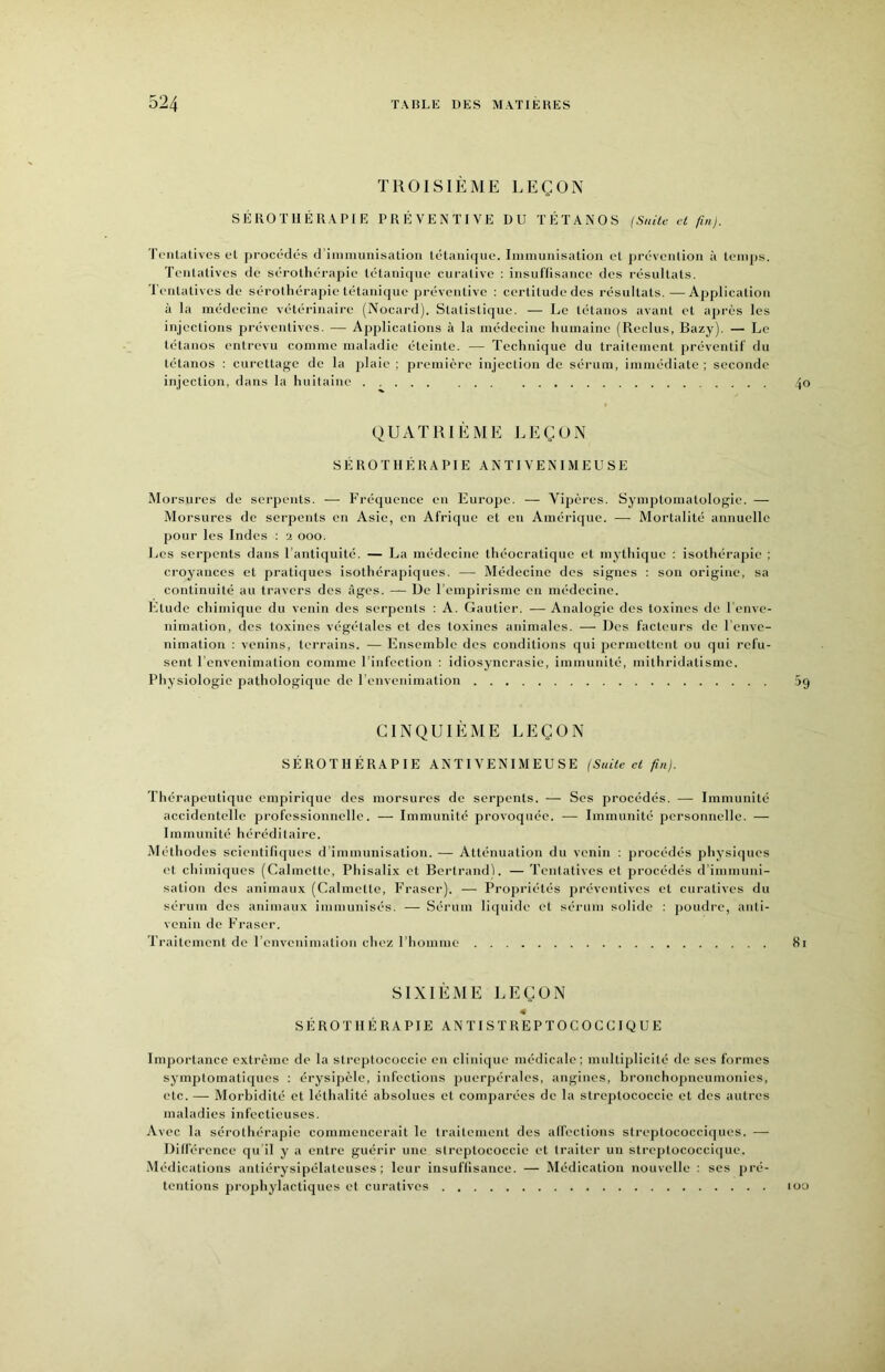 TROISIÈME LEÇON SÉROTHÉRAPIE PRÉVENTIVE DU TÉTANOS (Suile H fui). Tentatives et j)rocédés d’iiiiniunisatioii tétanique. Immunisation et prévenlion à temps. Tentatives de sérothérapie tétanique curative : insullisance des résultats. Tentatives de sérothérapie tétanique préventive : certitudedes résultats.—Application à la médecine vétérinaire (Nocard). Statistique. — Le tétanos avant et après les injections préventives. — Applications à la médecine humaine (Reclus, Bazy). — Le tétanos entrevu comme maladie éteinte. — Technique du traitement préventif du tétanos : curettage de la j)laie ; première injection de sérum, immédiate ; seconde injection, dans la huitaine ... 4o QUATRIÈME LEÇON SÉROTHÉRAPIE ANTIVENIMEUSE Morsures de serpents. — ÉT’équence en Europe. — Vipères. Symptomatologie. — Morsures de serpents en Asie, en Afrique et en Amérique. — Mortalité annuelle pour les Indes : a ooo. Les serpents dans l’antiquité. — La médecine théocratique et mythique : isothérapie ; ci'oyances et pratiques isothérapiques. — Médecine des signes ; son origine, sa continuité au travers des âges. — De l’empii'isme en médecine. Etude chimique du venin des serpents : A. Gautier. — Analogie des toxines de l'enve- nimation, des toxines végétales et des toxines animales. — Des facteurs de l'enve- nimation : venins, terrains. — Ensemble des conditions qui permettent ou qui refu- sent l’envenimation comme l’infection : idiosyncrasie, immunité, mithridatisme. Physiologie pathologique de l’envenimation 5g CINQUIÈME LEÇON SÉROTHÉRAPIE AN TI V EN IM EU SE (Suite et fin}. Thérapeutique empirique des morsures de serpents. — Scs procédés. — Immunité accidentelle professionnelle. — Immunité provoquée. — Immunité personnelle. —• Immunité héréditaire. Méthodes scientifu[ues d’immunisation. — Atténuation du venin : procédés physiques et chimiques (Calmctte, Phisalix et Bertrand). — Tentatives et procédés d’immuni- sation des animaux (Calmctte, P’raser). — Propriétés préventives et curatives du sérum des animaux immunisés. •—■ Sérum liquide et séi'um solide ; poudre, anti- venin de Fraser. Traitement de l’envenimation chez l’homme 8i SIXIÈME LEÇON 4 S É RO T HÉ RA PIE ANTISTREPTOCOCCIQUE Importance extrême de la streplococcie en clinique médicale; multiplicité de scs formes symptomatiques : érysipèle, infections puerpérales, angines, bronchopneumonics, etc.— Morbidité et léthalité absolues et comparées de la strcptococcic et des autres maladies infectieuses. Avec la sérothérapie commencerait le traitement des alfections streptococciques. — Dilférence qu il y a entre guérir une strcptococcic et traiter un strcptococci(|ue. Médications anliérysipélateuses ; leur insullisance. — Médication nouvelle : scs pré- tentions prophylactiques et curatives lOO