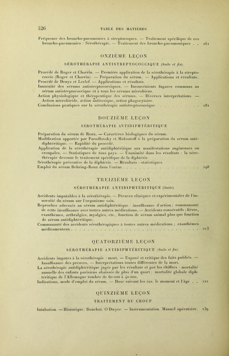 Fréquence des broncho-pneumonies à slreplocoques. — Traileinent spécHique de ces broncho-pneumonies : Sérothérapie. — Traitement des brouclio-jjneumouiques . . iGi ONZIÈME LEÇON SÉROTHÉRAPIE ANTISTREPTOCOCCIQUE {Suite et fin). Procédé de Roger et Charrin. — Première application de la sérothérapie à la strepto- coccie (Roger et Charrin). — Préparation du sérum. — Applications et résultats. Procédé de Denys et Leclef. — Applications et résultats. Innocuité des sérums antistreptococciques. — Inconvénients fugaces communs au sérum antistreptococcique et à tous les sérums microbiens. Action physiologique et thérapeutique des sérums. — Diverses interprétations. — Action microbicide, action aniito.xique, action jjhagocytaire. Conclusions pratiques sur la sérothérapie antistreptococcique . . i8i DOUZIÈME LEÇON SÉROTHÉRAPIE AN T I D I PII T É R I TI Q U E Préparation du sérum de Roux. — Caractères biologiques du sérum. Modillcation apportée pai' Parodlovsky et Maksutolf à la préparation du sérum anti- diphtéritique. — Rapidité du procédé. Application de la sérothérapie antidiphtéritique aux manifestations angineuses ou croupales. — Statistiques de tous pays. — Unanimité dans les résultats : la séro- thérapie devenue le traitement spécillque de la diphtérie. Sérothérapie préventive de la diphtéi’ic. — Résultats : statistiques. Emploi du séi’um Behring-Roux dans Tozèiie 198 TREIZIÈME LEÇON SÉROTHÉRAPIE ANTIDIPHTÉRITIQUE {Suite). Accidents imputables à la sérothérapie. — Preuves cliniques et expérimentales de 1 in- nocuité du sérum sur l'organisme sain. Reproches adressés au sérum antidiphtéritique : insuflisance d action ; communauté de cette insuffisance avec toutes autres médications. — Accidents consécutifs ; lièvre, exanthèmes, arthralgies, myalgies, etc., fonction de sérum animal plus que fonction de sérum antidiphtéritique. Communauté des accidents sérothérapiques à toutes autres médications ; exanthèmes médicamenteux 2i3 QUATORZIÈIU E LEÇON SÉROTHÉRAPIE ANTIDIPHTÉRITIQUE (Suite et fin}. Accidents imputés à la sérothérapie : mort. — Exposé et critique des faits publiés. — Insuffisance des preuves. — Interprétations toutes différentes de la mort. La sérothérapie antidiphtéritique jugée par les résultats et par les chiffres : mortalité annuelle des enfants parisiens abaissée de plus d'un quart ; mortalité globale diph- téritique de rAllemagne tombée de (io 000 à 4° 000. Indications, mode d'emploi du sérum. — Dose suivant les cas, le moment et l'âge . . 222 QUINZIÈME LEÇON TRAITEMENT DU CROUP Intubation. —Historique : Bouchiit. O'Dwyer. — Inslriimeutation. Manuel opératoire. 289