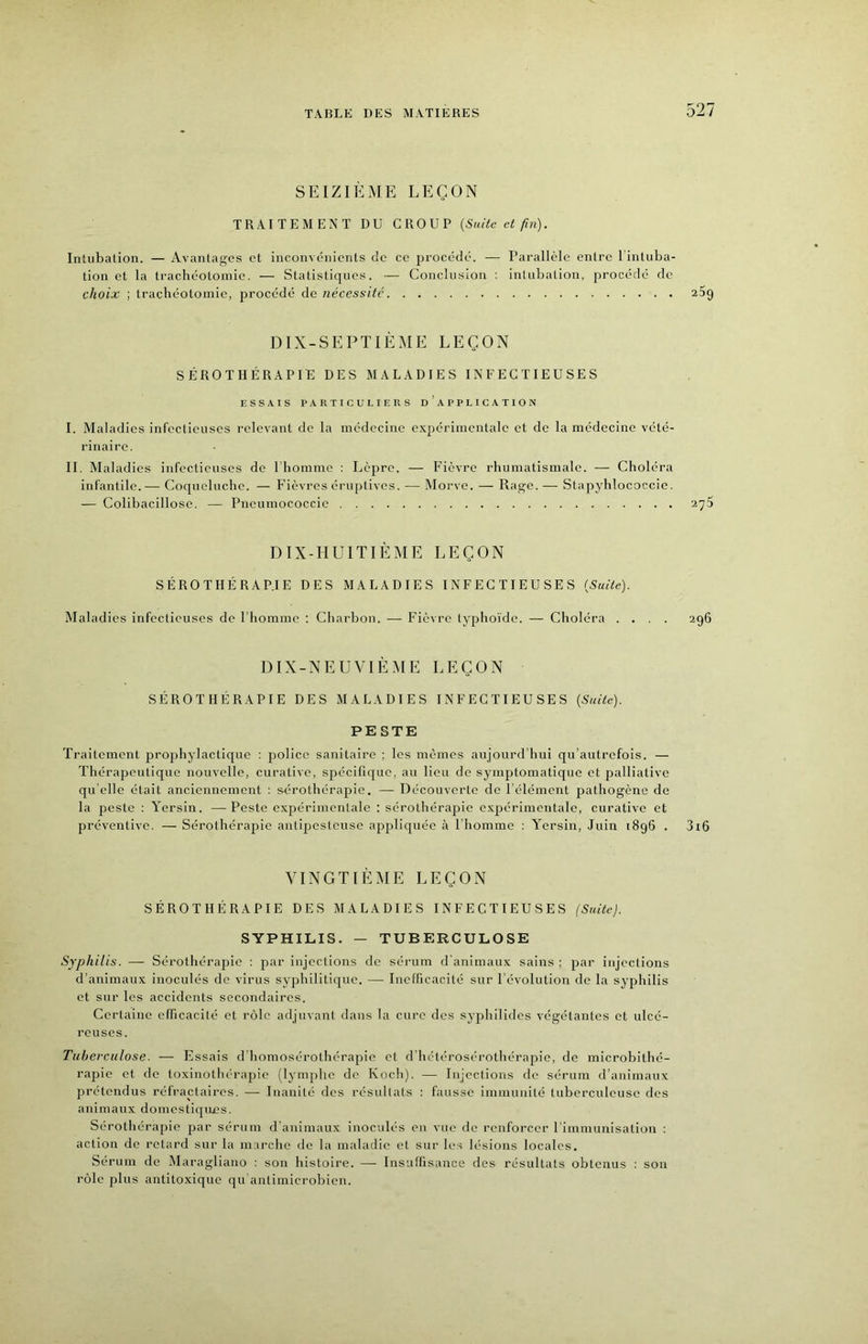 SEIZIÈME LEÇON TRAITEMENT DU CROUP (Suite et fin). Intubation. — Avantages et inconvénients de ce procédé. — Parallèle entre l intuba- tion et la trachéotomie. — Statistiques. — Conclusion : inlubalion, procédé de choix ; trachéotomie, procédé de nécessité DIX-SEPTIÈME LEÇON SÉROTHÉRAPIE DES MALADIES INFECTIEUSES ESSAIS PARTICULIERS DAPPLICATION I. Maladies infectieuses relevant de la médecine expérimentale et de la médecine vété- rinaire. II. Maladies infectieuses de I homme : Lèpre. — Fièvre rhumatismale. — Choléra infantile.— Coqueluche. — Fièvres éruptives. — Morve. — Rage. — Stapyhlococcie. — Colibacillose. — Pneumococcie DIX-HUITIÈME LEÇON SÉROTIIÉRAP.IE DES MALADIES INFECTIEUSES (Suite). Maladies infectieuses de l'homme ; Charbon. — Fièvre typho'ide. — Choléra . . DIX-NEUVIÈME LEÇON SÉROTHÉRAPIE DES MALADIES INFECTIEUSES (Suite). PESTE Traitement prophylactique : police sanitaire ; les mêmes aujourd’hui qu’autrefois. — Thérapeutique nouvelle, curative, spécifique, au lieu de symptomatique et palliative qu elle était anciennement : sérothérapie. — Découverte de rélémcnt pathogène de la peste : Yersin. —Peste expérimentale : sérothérapie e.x2iérimentale, curative et préventive. — Sérothérajiie antipesteuse afipliquée à l'homme : Yersin, Juin 1896 . VINGTIÈME LEÇON SÉROTHÉRAPIE DES MALADIES INFECTIEUSES (Suite). SYPHILIS. — TUBERCULOSE Syphilis. — Sérothérapie : par injections de sérum d'animaux sains : jrar injections d’animaux inoculés de virus syphilitique. — Inefficacité sur l’évolution de la syphilis et sur les accidents secondaires. Certaine efficacité et rôle adjuvant dans la cure des syjrhilides végétantes et ulcé- reuses. Tuberculose. — Essais d'homosérothérajiie et d’hétéroséi-othérapie, de microbithé- rajDie et de toxiuothérajiie (lymjjhe de Koch). — Injections de sérum d’animaux prétendus réfractaires. —• Inanité dos résultats ; fausse immunité tuberculeuse des animaux domestiques. Sérothérapie par sérum d’animaux inoculés en vue de renforcer l'immunisation : action de retard sur la marche de la maladie et sur les lésions locales. Sérum de Maragliano : son histoire. — Insuffisance des résultats obtenus : son rôle plus antitoxique qu'antimicrobien.