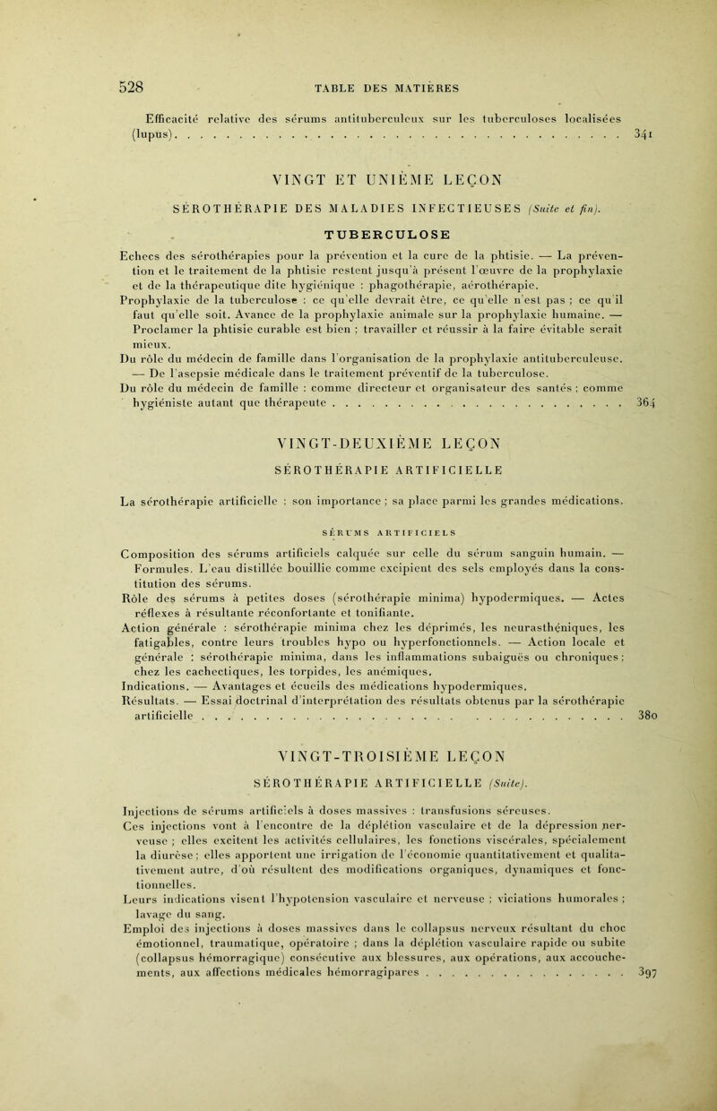 Efficacité relative des sérums antiliibcrculciix sur les tuberculoses localisées (lupus) VINGT ET UNIÈME LEÇON SÉROTHÉRAPIE DES MALADIES INFECTIEUSES (Suite et fin). TUBERCULOSE Echecs des sérothérapies pour la prévention et la cure de la phtisie. — La préven- tion et le traitement de la phtisie restent jusqu’à présent l’œuvre de la prophylaxie et de la thérapeutique dite hygiénique : phagothérapie, aérothérapie. Prophylaxie de la tuberculose : ce qu elle devrait être, ce qu elle n’est pas ; ce qu il faut qu’elle soit. Avance de la prophylaxie animale sur la prophylaxie humaine. — Proclamer la phtisie curable est bien ; travailler et réussir à la faire évitable serait mieux. Du rôle du médecin de famille dans l’organisation de la prophylaxie antituberculeuse. — De l’asepsie médicale dans le traitement préventif de la tuberculose. Du rôle du médecin de famille : comme directeur et organisateur des santés ; comme hygiéniste autant que thérapeute VINGT-DEUXIÈME LEÇON SÉROTHÉRAPIE ARTIFICIELLE La sérothérapie artificielle : son importance ; sa place parmi les grandes médications. SÉRUMS ARTIFICIELS Composition des sérums artificiels calquée sur celle du sérum sanguin humain. — Formules. L’eau distillée bouillie comme excipient des sels employés dans la cons- titution des sérums. Rôle des sérums à petites doses (sérothérapie minima) hypodermiques. — Actes réflexes à résultante réconfortante et tonifiante. Action générale : sérothérapie minima chez les déprimés, les neurasthéniques, les fatigables, contre leurs troubles hypo ou hyperfonctionnels. — Action locale et générale : sérothérapie minima, dans les inflammations subaiguës ou chroniques; chez les cachectiques, les torpides, les anémiques. Indications. — Avantages et écueils des médications hypodermiques. Résultats. — Essai doctrinal d’interprétation des résultats obtenus par la sérothérapie artificielle VINGT-TROISIÈME LEÇON SÉROTHÉRAPIE ARTIFICIELLE (Suite). Injections de sérums artificiels à doses massives ; transfusions séreuses. Ces injections vont à l’encontre de la déplétion vasculaire et de la dépression ner- veuse ; elles excitent les activités cellulaires, les fonctions viscérales, spécialement la diurèse; elles apportent une irrigation de l'économie quantitativement et qualita- tivement autre, d’où résultent des modifications organiques, dynamiques et fonc- tionnelles. Leurs indications visent l’hypotension vasculaire et nerveuse ; viciations humorales ; lavage du sang. Emploi des injections à doses massives dans le collapsus nerveux résultant du choc émotionnel, traumatique, opératoire ; dans la déplétion vasculaire rapide ou subite (collapsus hémorragique) consécutive aux blessures, aux opérations, aux accouche- ments, aux affections médicales hémorragipares