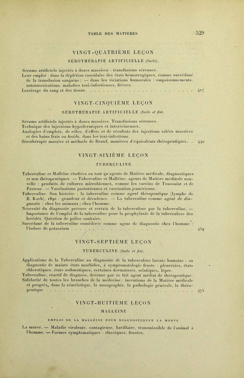 VINGT-QUATRIÈME LEÇON SÉROTHÉRAPIE ARTIFICIELLE {SuUe). Sérums artificiels injectés à doses massives : transfusions séreuses. Leur emploi ; dans la déplétion vasculaire des états hémorragiques, comme succédané de la transfusion sanguine; ■— dans les viciations humorales : empoisonnements, autointoxications, maladies toxi-infectieuses, lièvres. Lessivage du sang et des tissus 4^7 VINGT-CINQUIÈME LEÇON SÉROTHÉRAPIE ARTIFICIELLE [Suite et firt). Sérums artificiels injectés à doses massives. Transfusions séreuses. Technique des injections hypodermiques et intraveineuses. Analogies d’emplois, de rôles, d’effets et de résultats des injections salées massives et des bains frais ou froids, dans les toxi-infcctions. Sérothérapie massive et méthode de Brand, manières d’équivalents thérapeutiques. . 44Q VINGT-SIXIÈME LEÇON TUBERCULINE Tuberculine et iMalléine étudiées en tant qu’agents de Matière médicale, diagnostiques et non thérapeutiques. — Tuberculine et Malléine, agents de Matière médicale nou- velle : produits de cultures microbiennes, comme les vaccins de Toussaint et de Pasteur. — Vaccinations pastoriennes et vaccination jennérienne. Tuberculine. Son histoire : la tuberculine comme agent thérapeutique (lymphe de R. Koch), 1890 : grandeur et décadence. — La tuberculine comme agent de dia- gnostic : chez les animaux ; chez riiomme. Nécessité du diagnostic précoce et certain de la tuberculose par la tuberculine. — Importance de l’emploi de la tuberculine pour la prophylaxie de la tuberculose des bovidés. Question de police sanitaire. Succédané de la tuberculine considérée comme agent de diagnostic chez l’homme ; l’iodure de potassium 409 VINGT-SEPTIÈME LEÇON TUBERCULINE [Suite et fin). Applications de la Tuberculine au diagnostic de la tuberculose latente humaine ; au diagnostic de maints états morbides, à symptomatologie fruste ; pleurésies, états chlorotiques, états asthmatiques, certaines dermatoses, sciatiques, lèpre. Tuberculine, réactif de diagnose, devenue par ce fait agent médiat de thérapeutique. Solidarité de toutes les branches de la médecine ; inventions do la Matière médicale et progrès, dans la séméiotique, la nosographie, la pathologie générale, la théra- peutique 4^5 VINGT-HUITIÈME LEÇON MALLÉINE E.MPLOI DE LA MALLÉINE POUR DIAGNOSTIQUER LA .MORVE La morve. — Maladie virulente, contagieuse, bacillaire, transmissible de l animal à l’homme. — Formes symptomatiques : classiques, frustes.
