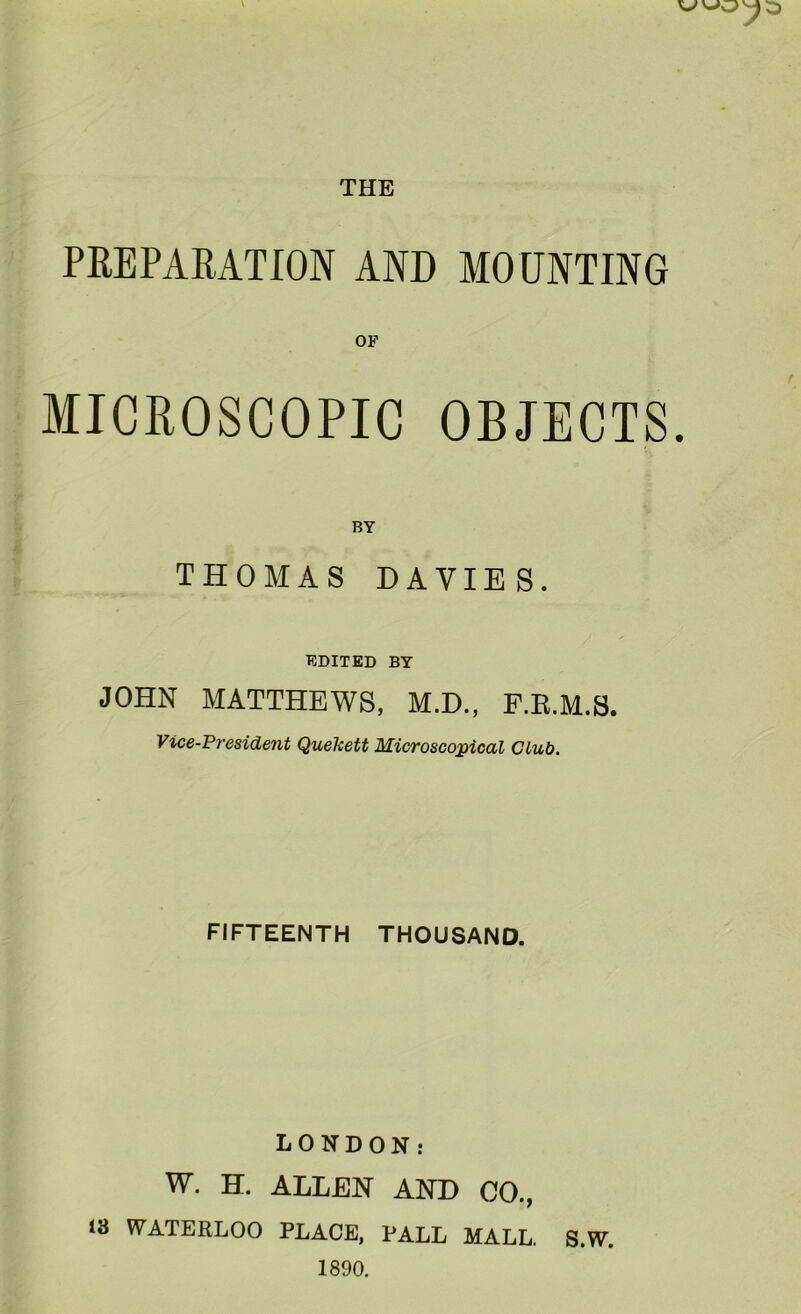 THE PREPARATION AND MOUNTING MICROSCOPIC OBJECTS. BY THOMAS DAVIES. EDITED BY JOHN MATTHEWS, M.D., F.E.M.S. Vice-President Quekett Microscopical Club. FIFTEENTH THOUSAND. LONDON: W. H. ALLEN AND CO., WATERLOO PLACE. PALL MALL. S.W. 1890. 18