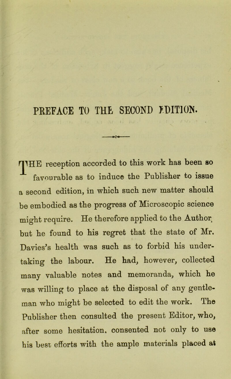 V 1 r, 'f < ; PREFACE TO THE SECOND EDITION. y ►O*—— f. K ri1HB reception accorded to this work has been so  favourable as to induce the Publisher to issue a second edition, in which such new matter should be embodied as the progress of Microscopic science might require. He therefore applied to the Author i but he found to his regret that the state of Mr. ‘ V Davies's health was such as to forbid his under- taking the labour. He had, however, collected  many valuable notes and memoranda, which he was willing to place at the disposal of any gentle- j \ man who might be selected to edit the work. The Publisher then consulted the present Editor, who, f I after some hesitation, consented not only to use V ^ i his best efforts with the ample materials placed at I iv