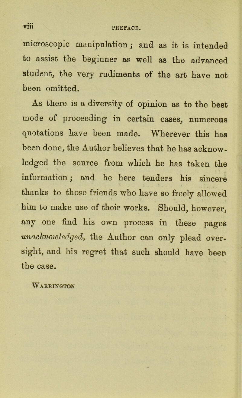 Vlll PREFACE. microscopic manipulation; and as it is intended to assist the beginner as well as the advanced student, the very rudiments of the art have not been omitted. As there is a diversity of opinion as to the best mode of proceeding in certain cases, numerous quotations have been made. Wherever this has been done, the Author believes that he has acknow- ledged the source from which he has taken the information; and he here tenders his sincere thanks to those friends who have so freely allowed him to make use of their works. Should, however, any one find his own process in these pages unacknowledgedy the Author can only plead over- sight, and his regret that such should have been the case. Warrington