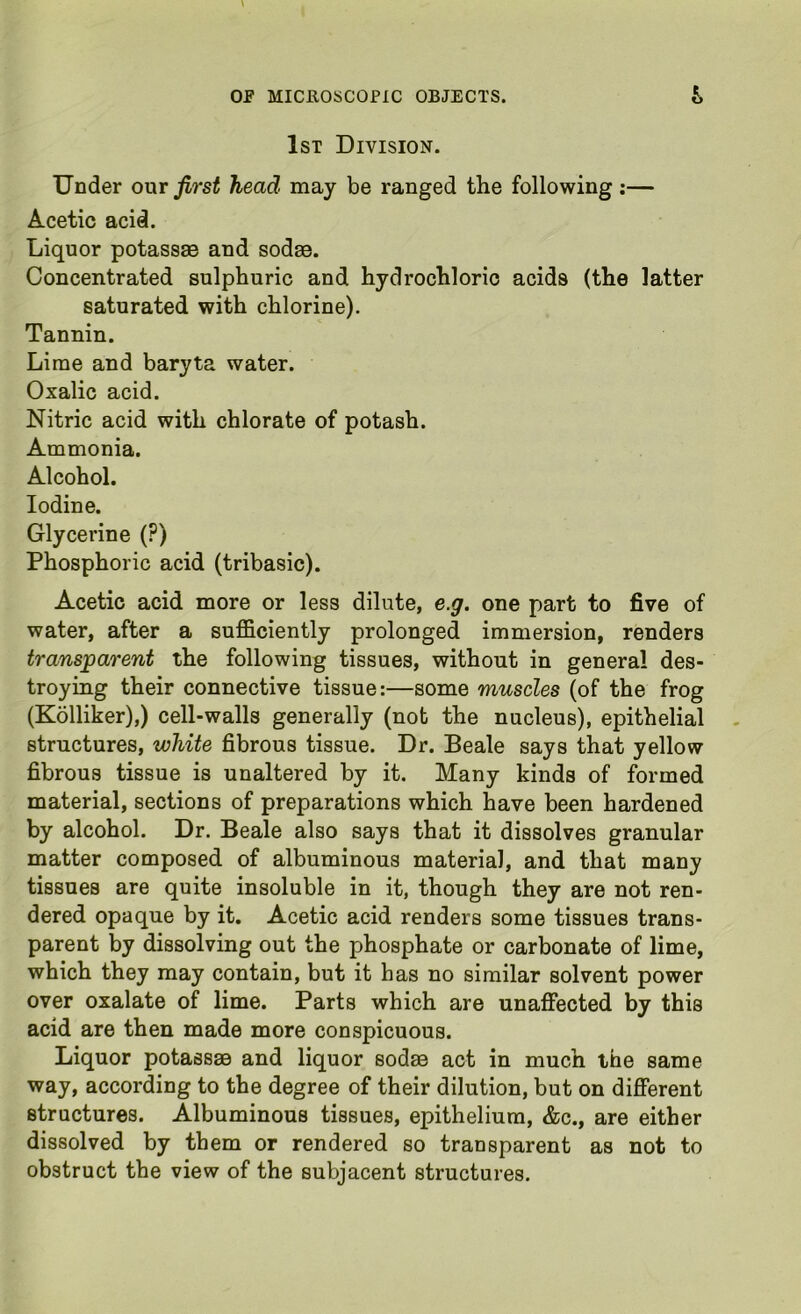 1st Division. Under onr first head may be ranged the following :— Acetic acid. Liquor potassse and sodse. Concentrated sulphuric and hydrochloric acids (the latter saturated with chlorine). Tannin. Lime and baryta water. Oxalic acid. Nitric acid with chlorate of potash. Ammonia. Alcohol. Iodine. Glycerine (?) Phosphoric acid (tribasic). Acetic acid more or less dilute, e.g. one part to five of water, after a sufficiently prolonged immersion, renders transparent the following tissues, without in general des- troying their connective tissue:—some muscles (of the frog (Kolliker),) cell-walls generally (not the nucleus), epithelial structures, white fibrous tissue. Dr. Beale says that yellow fibrous tissue is unaltered by it. Many kinds of formed material, sections of preparations which have been hardened by alcohol. Dr. Beale also says that it dissolves granular matter composed of albuminous material, and that many tissues are quite insoluble in it, though they are not ren- dered opaque by it. Acetic acid renders some tissues trans- parent by dissolving out the phosphate or carbonate of lime, which they may contain, but it has no similar solvent power over oxalate of lime. Parts which are unaffected by this acid are then made more conspicuous. Liquor potassae and liquor sodse act in much the same way, according to the degree of their dilution, but on different structures. Albuminous tissues, epithelium, &c., are either dissolved by them or rendered so transparent as not to obstruct the view of the subjacent structures.