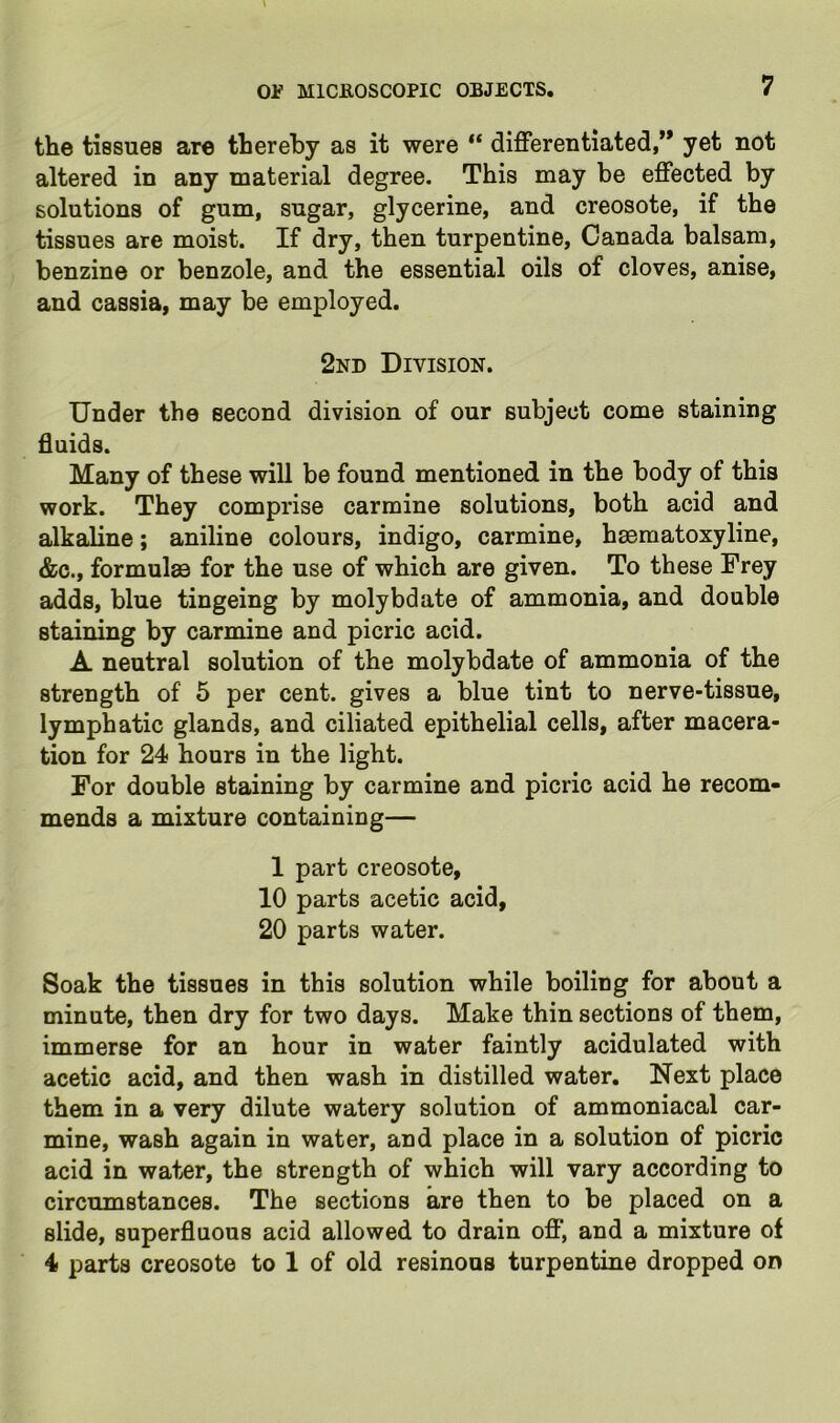 7 the tissues are thereby as it were “ differentiated,” yet not altered in any material degree. This may be effected by solutions of gum, sugar, glycerine, and creosote, if the tissues are moist. If dry, then turpentine, Canada balsam, benzine or benzole, and the essential oils of cloves, anise, and cassia, may be employed. 2nd Division. Under the second division of our subject come staining fluids. Many of these will be found mentioned in the body of this work. They comprise carmine solutions, both acid and alkaline; aniline colours, indigo, carmine, heematoxyline, &c., formulae for the use of which are given. To these Frey adds, blue tingeing by molybdate of ammonia, and double staining by carmine and picric acid. A neutral solution of the molybdate of ammonia of the strength of 5 per cent, gives a blue tint to nerve-tissue, lymphatic glands, and ciliated epithelial cells, after macera- tion for 24 hours in the light. For double staining by carmine and picric acid he recom- mends a mixture containing— 1 part creosote, 10 parts acetic acid, 20 parts water. Soak the tissues in this solution while boiling for about a minute, then dry for two days. Make thin sections of them, immerse for an hour in water faintly acidulated with acetic acid, and then wash in distilled water. Next place them in a very dilute watery solution of ammoniacal car- mine, wash again in water, and place in a solution of picric acid in water, the strength of which will vary according to circumstances. The sections are then to be placed on a slide, superfluous acid allowed to drain off', and a mixture of