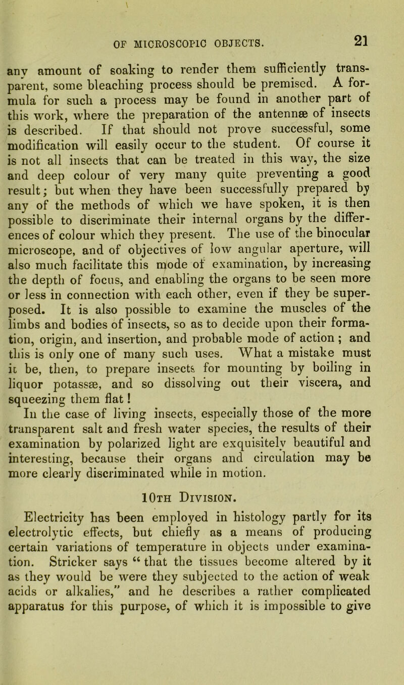 anv amount of soaking to render them sufficiently trans- parent, some bleaching process should be premised. A for- mula for such a process may be found in another part of this work, where the preparation of the antennae of insects is described. If that should not prove successful, some modification will easily occur to the student. Of course it is not all insects that can be treated in this way, the size and deep colour of very many quite preventing a good result; but when they have been successfully prepared by any of the methods of which we have spoken, it is then possible to discriminate their internal organs by the differ- ences of colour which they present. The use of the binocular microscope, and of objectives of low angular aperture, will also much facilitate this mode of examination, by increasing the depth of focus, and enabling the organs to be seen more or less in connection with each other, even if they be super- posed. It is also possible to examine the muscles of the limbs and bodies of insects, so as to decide upon their forma- tion, origin, and insertion, and probable mode of action ; and this is only one of many such uses. What a mistake must it be, then, to prepare insects for mounting by boiling in liquor potassse, and so dissolving out their viscera, and squeezing them flat! In the case of living insects, especially those of the more transparent salt and fresh water species, the results of their examination by polarized light are exquisitely beautiful and interesting, because their organs and circulation may be more clearly discriminated while in motion. 10th Division. Electricity has been employed in histology partly for its electrolytic effects, but chiefly as a means of producing certain variations of temperature in objects under examina- tion. Strieker says “ that the tissues become altered by it as they would be were they subjected to the action of weak acids or alkalies,” and he describes a rather complicated apparatus for this purpose, of which it is impossible to give