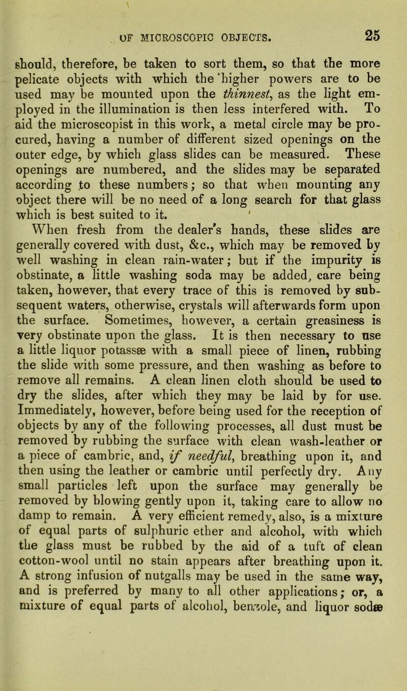 should, therefore, be taken to sort them, so that the more pelicate objects with which the ‘higher powers are to be used may be mounted upon the thinnest^ as the light em- ployed in the illumination is then less interfered with. To aid the microscopist in this work, a metal circle may be pro- cured, having a number of different sized openings on the outer edge, by which glass slides can be measured. These openings are numbered, and the slides may be separated according to these numbers; so that when mounting any object there will be no need of a long search for that glass which is best suited to it. ' When fresh from the dealer's hands, these slides are generally covered with dust, &c., which may be removed by well washing in clean rain-water; but if the impurity is obstinate, a little washing soda may be added, care being taken, however, that every trace of this is removed by sub- sequent waters, otherwise, crystals will afterwards form upon the surface. Sometimes, however, a certain greasiness is very obstinate upon the glass. It is then necessary to use a little liquor potassse with a small piece of linen, rubbing the slide with some pressure, and then washing as before to remove all remains. A clean linen cloth should be used to dry the slides, after which they may be laid by for use. Immediately, however, before being used for the reception of objects by any of the following processes, all dust must be removed by rubbing the surface with clean wash-leather or a piece of cambric, and, if needful^ breathing upon it, and then using the leather or cambric until perfectly dry. Any small particles left upon the surface may generally be removed by blowing gently upon it, taking care to allow no damp to remain. A very efficient remedy, also, is a mixture of equal parts of sulphuric ether and alcohol, with which the glass must be rubbed by the aid of a tuft of clean cotton-wool until no stain appears after breathing upon it. A strong infusion of nutgalls may be used in the same way, and is preferred by many to all other applications; or, a mixture of equal parts of alcohol, benzole, and liquor sod»