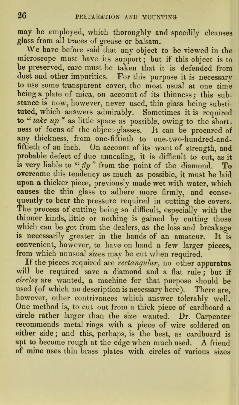 may be employed, which thoroughly and speedily cleanses glass from all traces of grease or b^alsam. We have before said that any object to be viewed in the microscope must have its support; but if this object is to be preserved, care must be taken that it is defended from dust and other impurities. For this purpose it is necessary to use some transparent cover, the most usual at one time being a plate of mica, on account of its thinness; this sub- stance is now, however, never used, thin glass being substi- tuted, which answers admirably. Sometimes it is required to take up ” as little space as possible, owing to the short- ness of focus of the object-glasses. It can be procured of any thickness, from one-fiftieth to one-two-hundred-and- fiftieth of an inch. On account of its want of strength, and probable defect of due annealing, it is difficult to cut, as it is very liable to from the point of the diamond. To overcome this tendency as much as possible, it must be laid upon a thicker piece, previously made wet with water, which causes the thin glass to adhere more firmly, and conse- quently to bear the pressure required in cutting the covers. The process of cutting being so difficult, especially with the thinner kinds, little or nothing is gained by cutting those which can be got from the dealers, as the loss and breakage is necessarily greater in the hands of an amateur. It is convenient, however, to have on hand a few larger pieces, from which unusual sizes may be cut when required. If the pieces required are rectangular^ no other apparatus will be required save a diamond and a flat rule; but if circles are wanted, a machine for that purpose should be used (of which no description is necessary here). There are, however, other contrivances which answer tolerably well. One method is, to cut out from a thick piece of cardboard a circle rather larger than the size wanted. Dr. Carpenter recommends metal rings with a piece of wire soldered on either side; and this, perhaps, is the best, as cardboard is apt to become rough at the edge when much used. A friend of mine uses thin brass plates with circles of various sizes