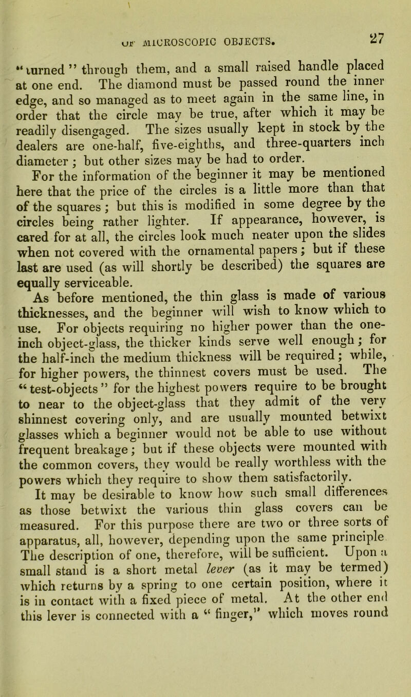 “ uirned ” through them, and a small raised handle placed at one end. The diamond must be passed round the inner edge, and so managed as to meet again in the same line, in order that the circle may he true, after which it may be readily disengaged. The sizes usually kept in stock by the dealers are one-half, five-eighths, and three-quarters inch diameter ; but other sizes may be had to order. For the information of the beginner it may be mentioned here that the price of the circles is a little more than that of the squares ; but this is modified in some degree by the circles being rather lighter. If appearance, however, is cared for at all, the circles look much neater upon the slides when not covered with the ornamental papers; but if these last are used (as will shortly be described) the squares are equally serviceable. As before mentioned, the thin glass is made of various thicknesses, and the beginner will wish to know which to use. For objects requiring no higher power than the one- inch object-glass, the thicker kinds serve well enough; for the half-inch the medium thickness will be required; while, for higher powers, the thinnest covers must be used. The “ test-objects ” for the highest powers require to be brought to near to the object-glass that they admit of the very shinnest covering only, and are usually mounted betwixt glasses which a beginner would not be able to use without frequent breakage; but if these objects were mounted with the common covers, they would be really worthless with the powers which they require to show them satisfactorily. It may be desirable to know how such small differences as those betwixt the various thin glass covers can be measured. For this purpose there are two or three sorts of apparatus, all, however, depending upon the same principle The description of one, therefore, will be sufficient. Upon a small stand is a short metal lever (as it may be termed) which returns by a spring to one certain position, where it is in contact with a fixed piece of metal. At the other end this lever is connected with a ‘‘ finger,” which moves round