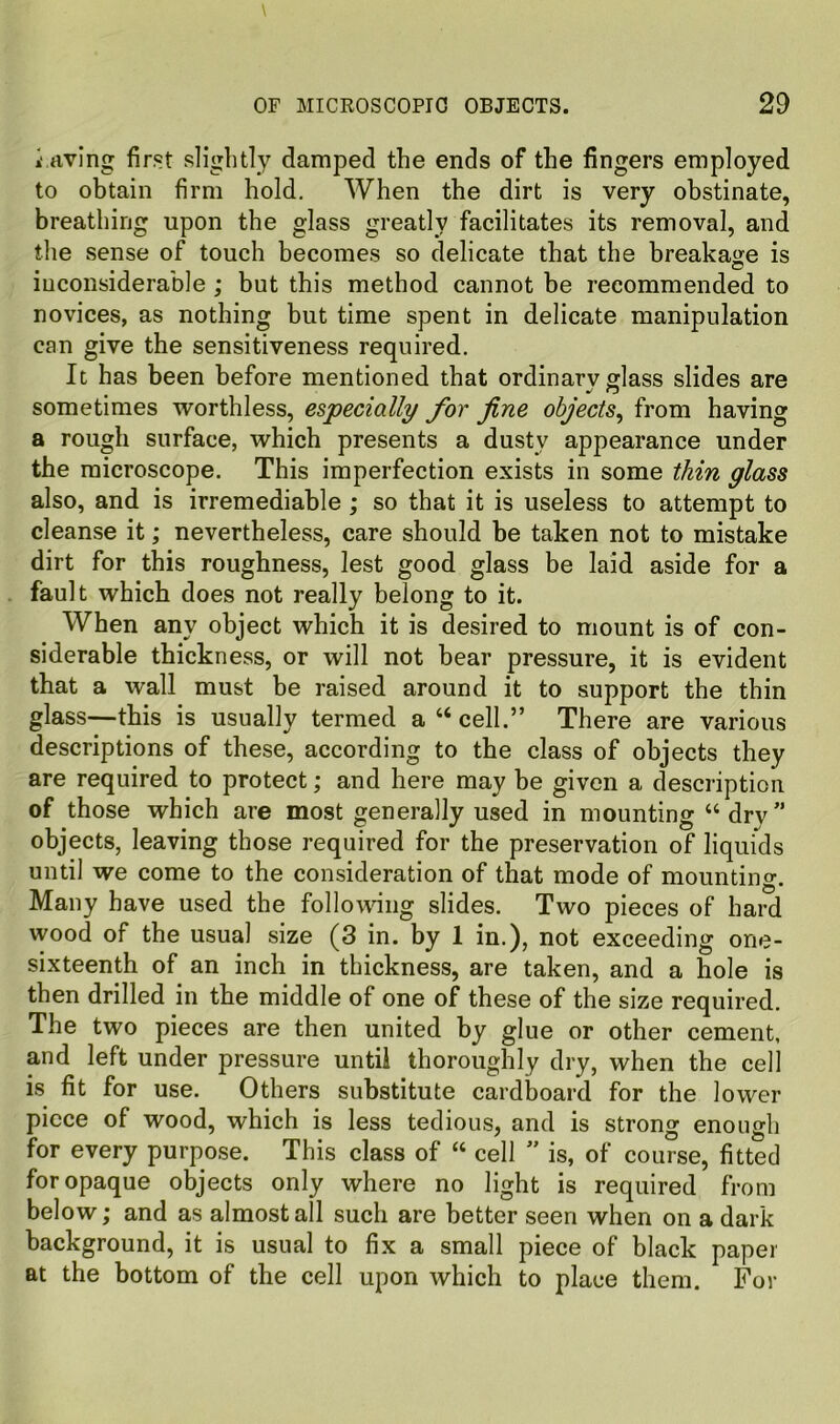 i rtving first slightly damped the ends of the fingers employed to obtain firm hold. When the dirt is very obstinate, breathing upon the glass greatly facilitates its removal, and the sense of touch becomes so delicate that the breakage is inconsiderable; but this method cannot be recommended to novices, as nothing but time spent in delicate manipulation can give the sensitiveness required. It has been before mentioned that ordinarv glass slides are sometimes worthless, especially for fine objects^ from having a rough surface, which presents a dusty appearance under the microscope. This imperfection exists in some thin glass also, and is irremediable ; so that it is useless to attempt to cleanse it; nevertheless, care should be taken not to mistake dirt for this roughness, lest good glass be laid aside for a fault which does not really belong to it. When any object which it is desired to mount is of con- siderable thickness, or will not bear pressure, it is evident that a wall must be raised around it to support the thin glass—this is usually termed a “ cell.” There are various descriptions of these, according to the class of objects they are required to protect; and here may be given a description of those which are most generally used in mounting “ dry ” objects, leaving those required for the preservation of liquids until we come to the consideration of that mode of mounting. Many have used the following slides. Two pieces of hard wood of the usual size (3 in. by 1 in.), not exceeding one- sixteenth of an inch in thickness, are taken, and a hole is then drilled in the middle of one of these of the size required. The two pieces are then united by glue or other cement, and left under pressure until thoroughly dry, when the cell is fit for use. Others substitute cardboard for the lower piece of wood, which is less tedious, and is strong enough for every purpose. This class of “ cell ” is, of course, fitted for opaque objects only where no light is required from below; and as almost all such are better seen when on a dark background, it is usual to fix a small piece of black paper at the bottom of the cell upon which to place them. For