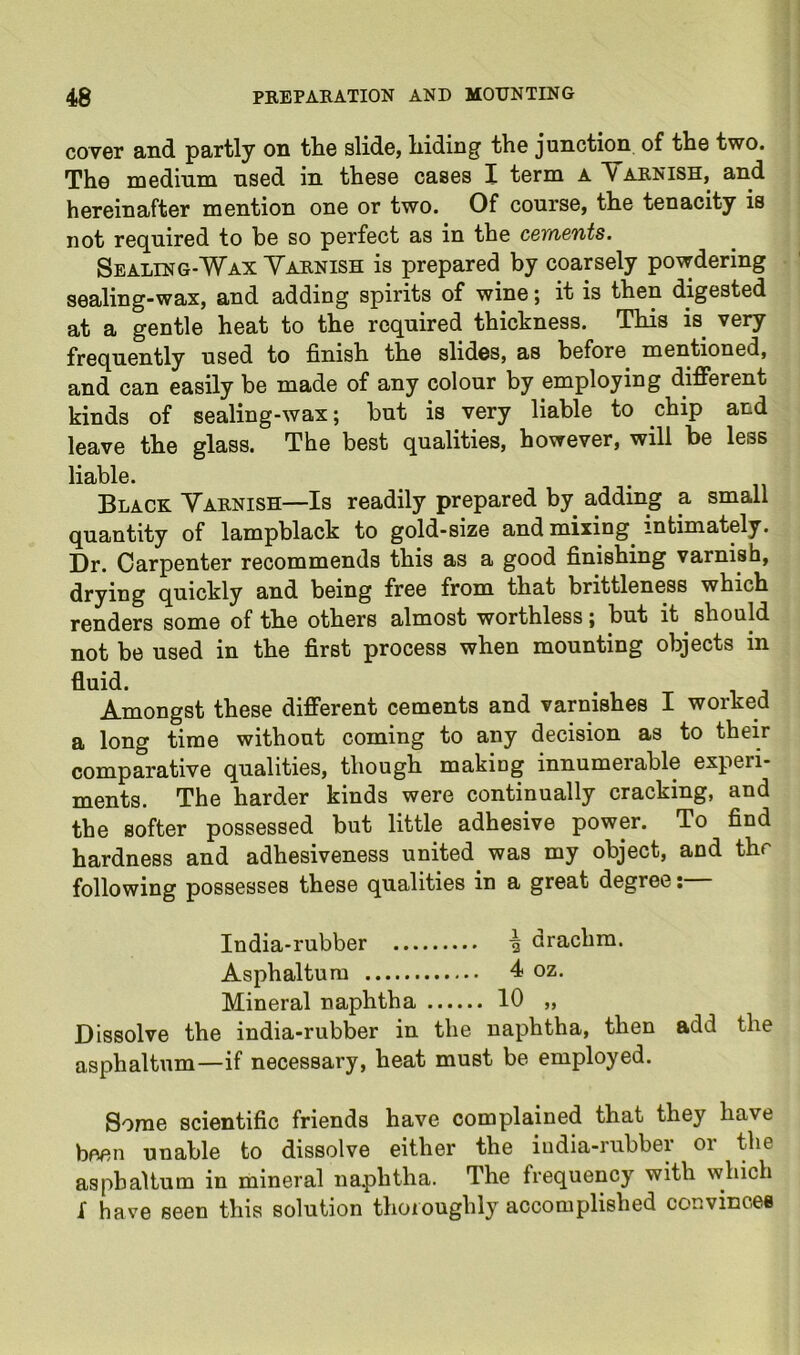 cover and partly on tlie slide, hiding the junction of the two. The medium used in these cases I term a Yaknish, and hereinafter mention one or two. Of course, the tenacity is not required to be so perfect as in the cements, Sealing-Wax Yaknish is prepared by coarsely powdering sealing-wax, and adding spirits of wine; it is then digested at a gentle heat to the required thickness. This is very frequently used to finish the slides, as before mentioned, and can easily be made of any colour by employing different kinds of sealing-wax; but is very liable to chip and leave the glass. The best qualities, however, will be less liable. Black Yarnish—Is readily prepared by adding a small quantity of lampblack to gold-size and mixing^ intimately. Dr. Carpenter recommends this as a good finishing varnish, drying quickly and being free from that brittleness which renders some of the others almost worthless; but it ^ should not be used in the first process when mounting objects in fluid. Amongst these different cements and varnishes I worked a long time without coming to any decision as to their comparative qualities, though makiog innumerable experi- ments. The harder kinds were continually cracking, and the softer possessed but little adhesive power. To find hardness and adhesiveness united was my object, and thr following possesses these qualities in a great degree;— India-rubber drachm. Asphaltura 4 oz. Mineral naphtha 10 „ Dissolve the india-rubber in the naphtha, then add the asphaltum—if necessary, heat must be employed. Some scientific friends have complained that they have been unable to dissolve either the india-rubber or the asphaltum in mineral na.phtha. The frequency with which I have seen this solution thoroughly accomplished convinces