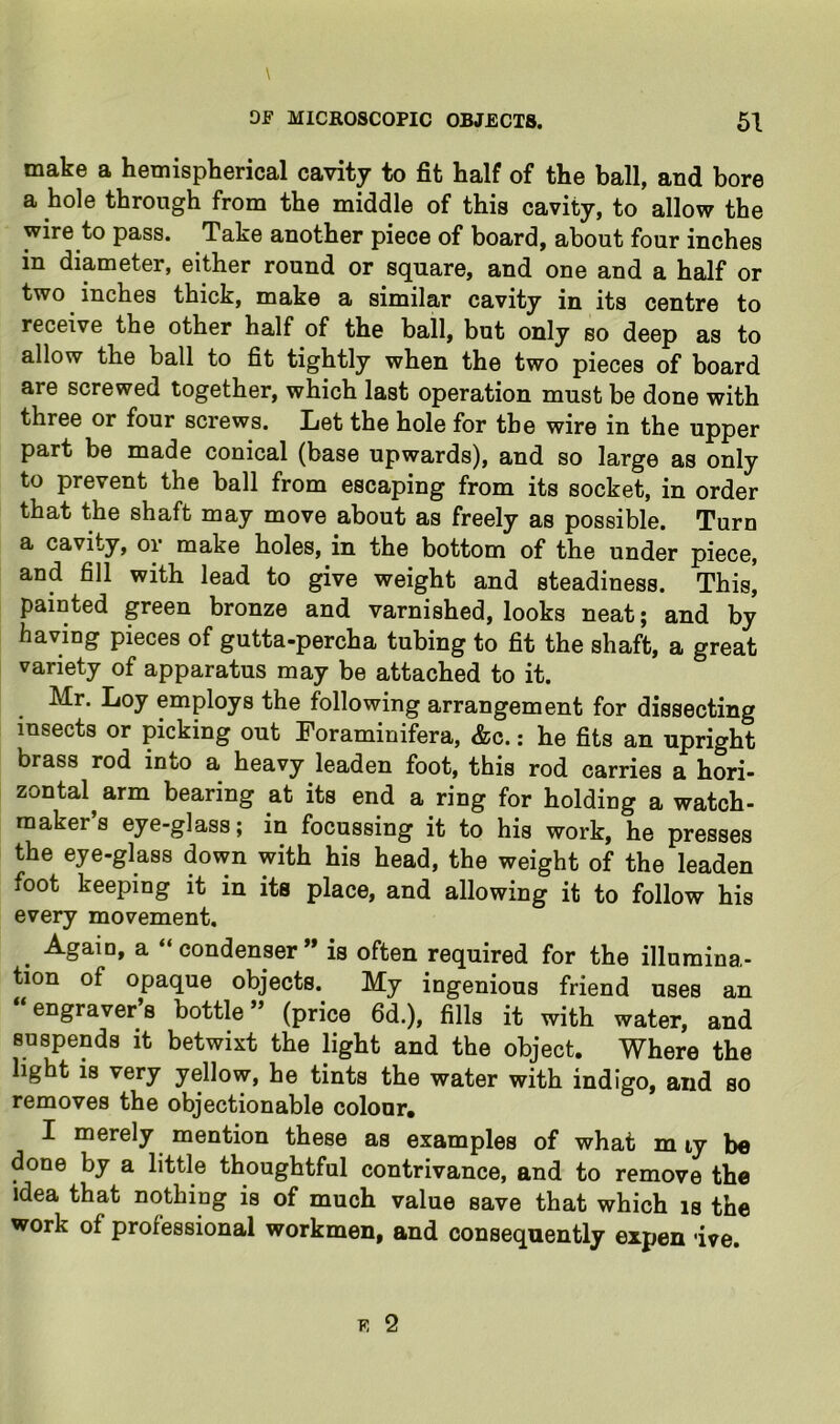 make a hemispherical cavity to fit half of the ball, and bore a hole through from the middle of this cavity, to allow the wire to pass. Take another piece of board, about four inches in diameter, either round or square, and one and a half or two inches thick, make a similar cavity in its centre to receive the other half of the ball, but only so deep as to allow the ball to fit tightly when the two pieces of board are screwed together, which last operation must be done with three or four screws. Let the hole for the wire in the upper part be made conical (base upwards), and so large as only to prevent the ball from escaping from its socket, in order that the shaft may move about as freely as possible. Turn a cavity, or make holes, in the bottom of the under piece, and fill with lead to give weight and steadiness. This| painted green bronze and varnished, looks neat; and by having pieces of gutta-percha tubing to fit the shaft, a great variety of apparatus may be attached to it. Mr, Loy employs the following arrangement for dissecting insects or picking out Foraminifera, &c.: he fits an upright brass rod into a heavy leaden foot, this rod carries a hori- zontal arm bearing at its end a ring for holding a watch- maker’s eye-glass; in focussing it to his work, he presses the eye-glass down with his head, the weight of the leaden foot keeping it in its place, and allowing it to follow his every movement. ^ Again, a “condenser” is often required for the illumina- tion of opaque objects. My ingenious friend uses an “engraver’s bottle” (price 6d.), fills it with water, and suspends it betwixt the light and the object. Where the light is very yellow, he tints the water with indigo, and so removes the objectionable colour, I merely mention these as examples of what m ty be done by a little thoughtful contrivance, and to remove the idea that nothing is of much value save that which is the work of professional workmen, and consequently expen ive.