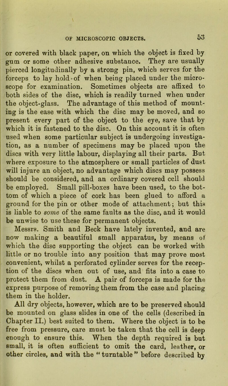 or covered with black paper, on which the object is fixed by gum or some other adhesive substance. They are usually pierced longitudinally by a strong pin, which serves for the forceps to lay hold*of when being placed under the micro- scope for examination. Sometimes objects are affixed to both sides of the disc, which is readily turned when under the object-glass. The advantage of this method of mount- ing is the ease with which the disc may be moved, and so present every part of the object to the eye, save that by which it is fastened to the disc. On this account it is often used when some particular subject is undergoing investiga- tion, as a number of specimens may be placed upon the discs with very little labour, displaying all their parts. But where exposure to the atmosphere or small particles of dust will injure an object, no advantage which discs may possess should be considered, and an ordinary covered cell should be employed. Small pill-boxes have been used, to the bot- tom of which a piece of cork has been glued to afford a ground for the pin or other mode of attachment; but this is liable to some of the same faults as the disc, and it would be unwise to use these for permanent objects. Messrs. Smith and Beck have lately invented, and are now making a beautiful small apparatus, by means of which the disc supporting the object can be worked with little or no trouble into any position that may prove most convenient, whilst a perforated cylinder serves for the recep- tion of the discs when out of use, and fits into a case to protect them from dust. A pair of forceps is made for the express purpose of removing them from the case and placing them in the holder. All dry objects, however, which are to be preserved should be mounted on glass slides in one of the cells (described in Chapter II.) best suited to them. Where the object is to be free from pressure, care must be taken that the cell is deep enough to ensure this. When the depth required is but small, it is often sufficient to omit the card, leather, or other circles, and with the “ turntable ” before described by