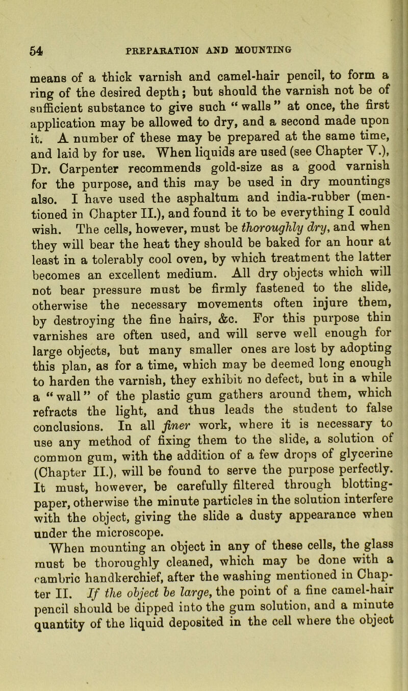 means of a thick varnish and camel-hair pencil, to form a ring of the desired depth; but should the varnish not be of siifScient substance to give such “ walls ” at once, the first application may be allowed to dry, and a second made upon it. A number of these may be prepared at the same time, and laid by for use. When liquids are used (see Chapter Y.), Dr. Carpenter recommends gold-size as a good varnish for the purpose, and this may be used in dry mountings also. I have used the asphaltum and india-rubber (men- tioned in Chapter II.), and found it to be everything I could wish. The cells, however, must be thoroughly dry, and when they will bear the heat they should be baked for an hour at least in a tolerably cool oven, by which treatment the latter becomes an excellent medium. All dry objects which will not bear pressure must be firmly fastened to the slide, otherwise the necessary movements often injure them, by destroying the fine hairs, &c. For this purpose thin varnishes are often used, and will serve well enough for large objects, but many smaller ones are lost by adopting this plan, as for a time, which may be deemed long enough to harden the varnish, they exhibit no defect, but in a while a “wall” of the plastic gum gathers around them, which refracts the light, and thus leads the student to false conclusions. In all finer work, where it is necessary to use any method of fixing them to the slide, a solution of common gum, with the addition of a few drops of glycerine (Chapter II.), will be found to serve the purpose perfectly. It must, however, be carefully filtered through blotting- paper, otherwise the minute particles in the solution interfere with the object, giving the slide a dusty appearance when under the microscope. When mounting an object in any of these cells, the glass must be thoroughly cleaned, which may be done with a cambric handkerchief, after the washing mentioned in Chap- ter II. If the object he large, the point of a fine camel-hair pencil should be dipped into the gum solution, and a minute quantity of the liquid deposited in the cell where the object