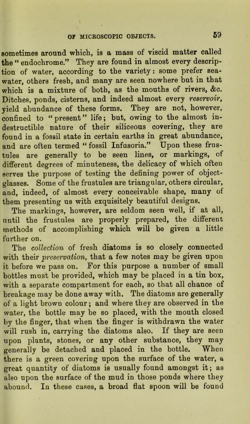 sometimes around which, is a mass of viscid matter called the “ endochrome.” They are found in almost every descrip- tion of water, according to the variety: some prefer sea- water, others fresh, and many are seen nowhere but in that which is a mixture of both, as the mouths of rivers, &c. Ditches, ponds, cisterns, and indeed almost every reservoir^ yield abundance of these forms. They are not, however, confined to “present” life; but, owing to the almost in- destructible nature of their siliceous covering, they are found in a fossil state in certain earths in great abundance, and are often termed “ fossil Infusoria.” Upon these frus- tules are generally to be seen lines, or markings, of different degrees of minuteness, the delicacy of which often serves the purpose of testing the defining power of object- glasses. Some of the frustules are triangular, others circular, and, indeed, of almost every conceivable shape, many of them presenting us with exquisitely beautiful designs. The markings, however, are seldom seen well, if at all, until the frustules are properly prepared, the different methods of accomplishing which will be given a little further on. The collection of fresh diatoms is so closely connected with their preservation, that a few notes may be given upon it before we pass on. For this purpose a number of small bottles must be provided, which may be placed in a tin box, with a separate compartment for each, so that all chance of breakage may be done away with. The diatoms are generally of a light brown colour; and where they are observed in the water, the bottle may be so placed, with the mouth closed by the finger, that when the finger is withdrawn the water will rush in, carrying the diatoms also. If they are seen upon plants, stones, or any other substance, they may generally be detached and placed in the bottle. When there is a green covering upon the surface of the water, a great quantity of diatoms is usually found amongst it; as also upon the surface of the mud in those ponds where they abound. In these cases, a broad flat spoon will be found