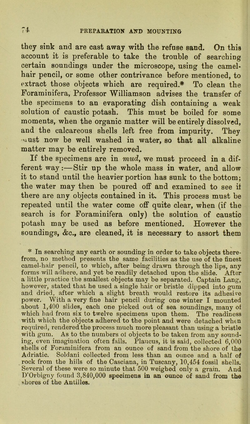 7i they sink and are cast away with the refuse sand. On this account it is preferable to take the trouble of searching certain soundings under the microscope, using the camel- hair pencil, or some other contrivance before mentioned, to extract those objects which are required.* To clean the Foraminifera, Professor Williamson advises the transfer of the specimens to an evaporating dish containing a weak solution of caustic potash. This must be boiled for some moments, when the organic matter will be entirely dissolved, and the calcareous shells left free from impurity. They uust now be well washed in water, so that all alkaline matter may be entirely removed. If the specimens are in mud, we must proceed in a dif- ferent way:—Stir up the whole mass in water, and allow it to stand until the heavier portion has sunk to the bottom; the water may then be poured off and examined to see it there are any objects contained in its This process must be repeated until the water come off quite clear, when (if the search is for Foraminifera only) the solution of caustic potash may be used as before mentioned. However the soundings, &c., are cleaned, it is necessary to assort them * In searching any earth or sounding in order to take objects there- from, no method presents the same facilities as the use of the finest camel-hair pencil, to which, after being drawn through the lips, any forms will adhere, and yet be readily detached upon the slide. After a little practice the smallest objects may be separated. Captain Lang, however, stated that he used a single hair or bristle dipped into gum and dried, after which a slight breath would restore its adhesive power. With a very fine hair pencil during one winter I mounted about 1,400 slides, each one picked out of sea somidings, many of which had from six to twelve specimens upon them. The readiness with which the objects adhered to the point and were detached when required, rendered the process much more pleasant than using a bristle with gum. As to the numbers of objects to be taken from any sound- ing, even imagination often fails. Plaucus, it is said, collected 6,000 shells of Foraminifera from an ounce of sand from the shore of the Adriatic. Soldani collected from less than an ounce and a half of rock from the hills of the Casciana, in Tuscany, 10,454 fossil shells. Several of these were so minute that 500 weighed only a grain. And D’Orbigny found 3,840,000 specimens in an ounce of sand from the shores of the Antilles.