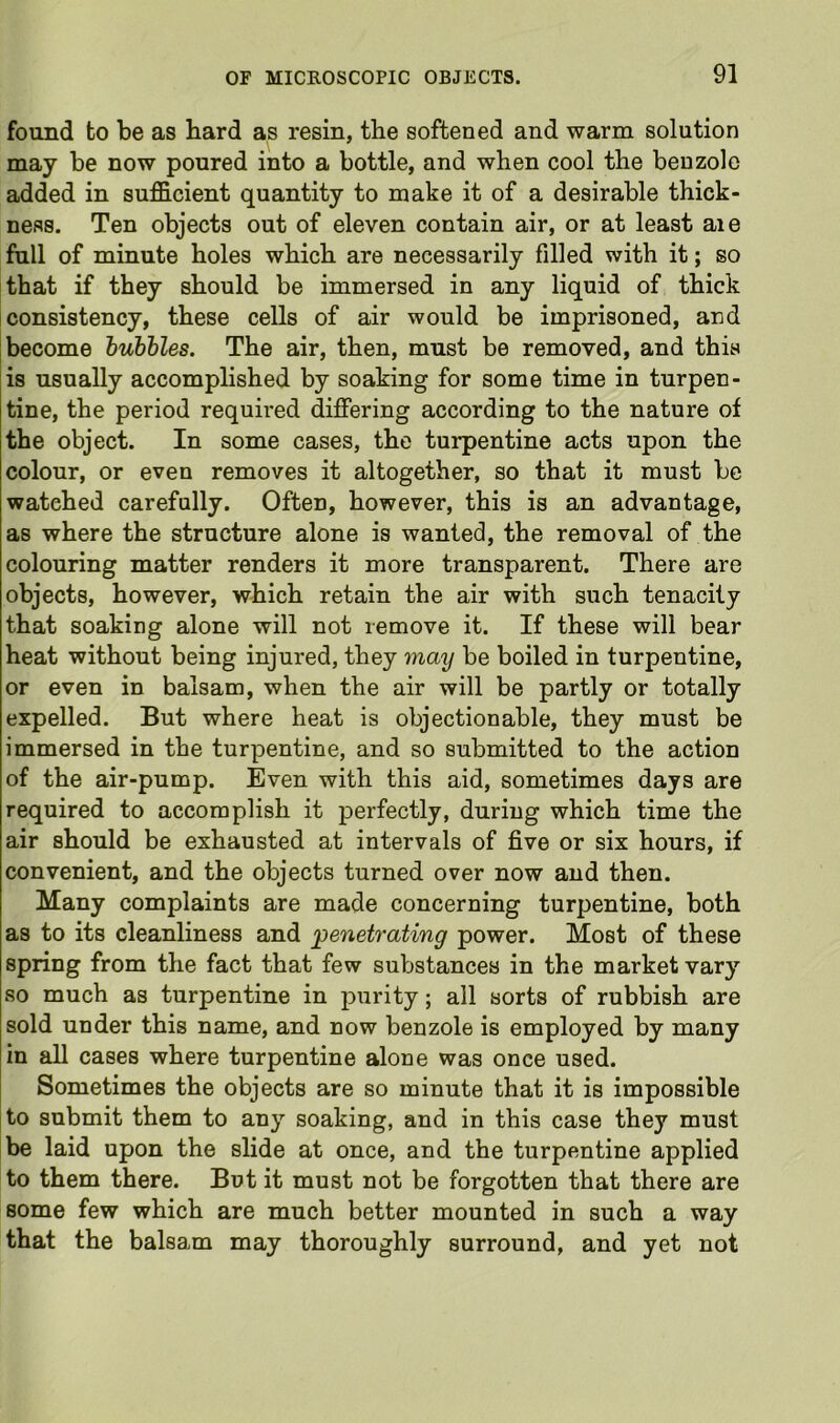 found to be as hard as resin, the softened and warm solution may be now poured into a bottle, and when cool the benzole added in suf&cient quantity to make it of a desirable thick- ness. Ten objects out of eleven contain air, or at least aie fall of minute holes which are necessarily filled with it; so that if they should be immersed in any liquid of thick consistency, these cells of air would be imprisoned, and become bubbles. The air, then, must be removed, and this is usually accomplished by soaking for some time in turpen- tine, the period requii-ed differing according to the nature of the object. In some cases, the turpentine acts upon the colour, or even removes it altogether, so that it must be watched carefully. Often, however, this is an advantage, as where the structure alone is wanted, the removal of the colouring matter renders it more transparent. There are objects, however, which retain the air with such tenacity that soaking alone will not remove it. If these will bear heat without being injured, they may be boiled in turpentine, or even in balsam, when the air will be partly or totally expelled. But where heat is objectionable, they must be immersed in the turpentine, and so submitted to the action of the air-pump. Even with this aid, sometimes days are required to accomplish it perfectly, during which time the air should be exhausted at intervals of five or six hours, if convenient, and the objects turned over now and then. Many complaints are made concerning turpentine, both as to its cleanliness and penetrating power. Most of these spring from the fact that few substances in the market vary so much as turpentine in purity; all sorts of rubbish are sold under this name, and now benzole is employed by many in all cases where turpentine alone was once used. Sometimes the objects are so minute that it is impossible to submit them to any soaking, and in this case they must be laid upon the slide at once, and the turpentine applied to them there. But it must not be forgotten that there are some few which are much better mounted in such a way that the balsam may thoroughly surround, and yet not