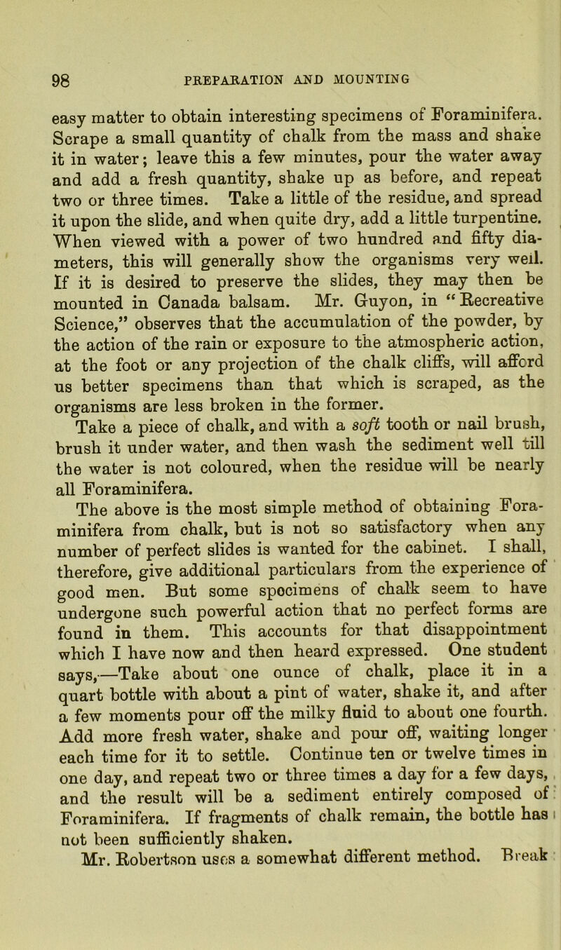 easy matter to obtain interesting specimens of Foraminifera. Scrape a small quantity of chalk from the mass and shake it in water; leave this a few minutes, pour the water away and add a fresh quantity, shake up as before, and repeat two or three times. Take a little of the residue, and spread it upon the slide, and when quite dry, add a little turpentine. When viewed with a power of two hundred and fifty dia- meters, this will generally show the organisms very well. If it is desired to preserve the slides, they may then be mounted in Canada balsam. Mr. Guyon, in “ Recreative Science,” observes that the accumulation of the powder, by the action of the rain or exposure to the atmospheric action, at the foot or any projection of the chalk clifis, will afford us better specimens than that which is scraped, as the organisms are less broken in the former. Take a piece of chalk, and with a soft tooth or nail brush, brush it under water, and then wash the sediment well till the water is not coloured, when the residue will be nearly all Foraminifera. The above is the most simple method of obtaining Fora- minifera from chalk, but is not so satisfactory when any number of perfect slides is wanted for the cabinet. I shall, therefore, give additional particulars from the experience of good men. But some specimens of chalk seem to have undergone such powerful action that no perfect forms are found in them. This accounts for that disappointment which I have now and then heard expressed. One student gayg^—Tuko ubout one ounce of chalk, place it in a quart bottle with about a pint of water, shake it, and after a few moments pour off the milky fluid to about one fourth. Add more fresh water, shake and pour off, waiting longer each time for it to settle. Continue ten or twelve times in one day, and repeat two or three times a day for a few days, and the result will be a sediment entirely composed of Foraminifera. If fragments of chalk remain, the bottle has not been sufiiciently shaken. Mr. Robertson uses a somewhat different method. Break