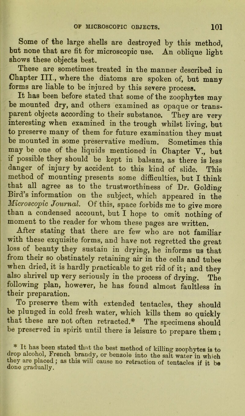 Some of the large shells are destroyed by this method, but none that are fit for microscopic use. An oblique light shows these objects best. These are sometimes treated in the manner described in Chapter III., where the diatoms are spoken of, but many forms are liable to be injured by this severe process. It has been before stated that some of the zoophytes may be mounted dry, and others examined as opaque or trans- parent objects according to their substance. They are very interesting when examined in the trough whilst living, but to preserve many of them for future examination they must be mounted in some preservative medium. Sometimes this may be one of the liquids mentioned in Chapter Y., but if possible they should be kept in balsam, as there is less danger of injury by accident to this kind of slide. This method of mounting presents some difficulties, but I think that all agree as to the trustworthiness of Dr. Golding Bird s information on the subject, which appeared in the MicTosco^ic tTouTficil. Of this, space forbids me to give more than a condensed account, but I hope to omit nothing of moment to the reader for whom these pages are written. After stating that there are few who are not familiar with these exquisite forms, and have not regretted the great loss of beauty they sustain in drying, he informs us that from their so obstinately retaining air in the cells and tubes when dried, it is hardly practicable to get rid of it; and they also shrivel up very seriously in the process of drying. The following plan, however, he has found almost faultless in their preparation. To preserve them with extended tentacles, they should be plunged in cold fresh water, which kills them so quickly that these are not often retracted.* The specimens should be preserved in spirit until there is leisure to prepare them; * It has been stated that the best method of killing zoophytes is to drop alcohol, French brandy, or benzole into the salt water in which they are placed; as this will cause no retraction of tentacles if it be done gradually.