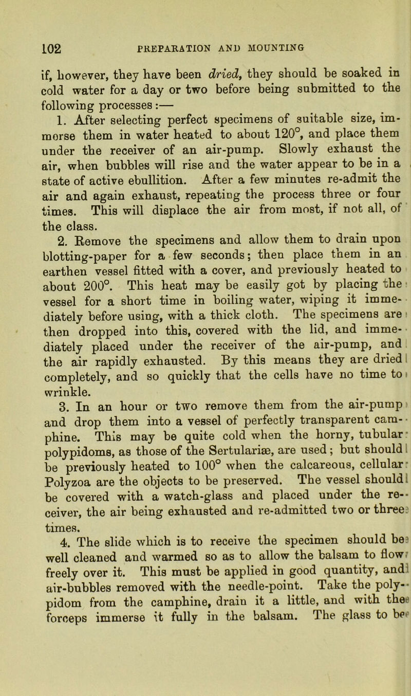 if, however, they have been dTied^ they should be soaked in cold water for a day or two before being submitted to the following processes:— 1. After selecting perfect specimens of suitable size, im- merse them in water heated to about 120°, and place them under the receiver of an air-pump. Slowly exhaust the air, when bubbles will rise and the water appear to be in a . state of active ebullition. After a few minutes re-admit the air and again exhaust, repeating the process three or four times. This will displace the air from most, if not all, of ‘ the class. 2. Remove the specimens and allow them to drain upon blotting-paper for a few seconds; then place them in an earthen vessel fitted with a cover, and previously heated to about 200°. This heat may be easily got by placing the • vessel for a short time in boiling water, wiping it imme- diately before using, with a thick cloth. The specimens are i then dropped into this, covered with the lid, and imme- • diately placed under the receiver of the air-pump, and i the air rapidly exhausted. By this means they are dried 1 completely, and so quickly that the cells have no time tot wrinkle. 3. In an hour or two remove them from the air-pump t and drop them into a vessel of perfectly transparent cam- • phine. This may be quite cold when the horny, tubular* polypidoms, as those of the Sertulariae, are used; but should 1 be previously heated to 100° when the calcareous, cellular* Polyzoa are the objects to be preserved. The vessel should 1 be covered with a watch-glass and placed under the re-- ceiver, the air being exhausted and re-admitted two or three? times. 4. The slide which is to receive the specimen should be? well cleaned and warmed so as to allow the balsam to flow? freely over it. This must be applied in good quantity, and! air-bubbles removed with the needle-point. Take the poly-* pidom from the camphine, drain it a little, and with thee forceps immerse it fully in the balsam. The glass to bee