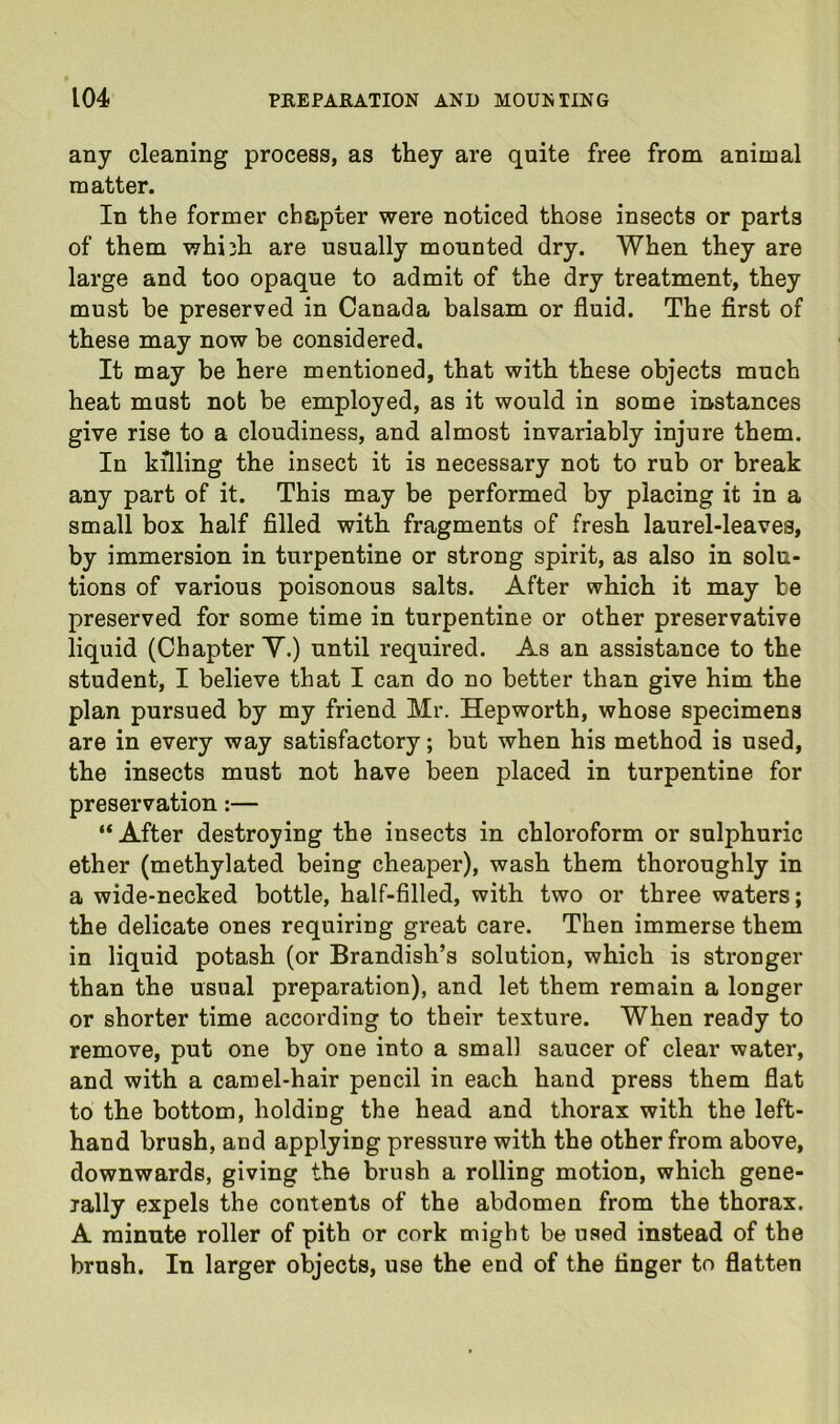 any cleaning process, as they are quite free from animal matter. In the former chapter were noticed those insects or parts of them whi3h are usually mounted dry. When they are large and too opaque to admit of the dry treatment, they must be preserved in Canada balsam or fluid. The flrst of these may now be considered. It may be here mentioned, that with these objects much heat must not be employed, as it would in some instances give rise to a cloudiness, and almost invariably injure them. In killing the insect it is necessary not to rub or break any part of it. This may be performed by placing it in a small box half fllled with fragments of fresh laurel-leaves, by immersion in turpentine or strong spirit, as also in solu- tions of various poisonous salts. After which it may be preserved for some time in turpentine or other preservative liquid (Chapter Y.) until required. As an assistance to the student, I believe that I can do no better than give him the plan pursued by my friend Mr. Hepworth, whose specimens are in every way satisfactory; but when his method is used, the insects must not have been placed in turpentine for preservation:— “ After destroying the insects in chloroform or sulphuric ether (methylated being cheaper), wash them thoroughly in a wide-necked bottle, half-filled, with two or three waters; the delicate ones requiring great care. Then immerse them in liquid potash (or Brandish’s solution, which is stronger than the usual preparation), and let them remain a longer or shorter time according to their texture. When ready to remove, put one by one into a small saucer of clear water, and with a camel-hair pencil in each hand press them flat to the bottom, holding the head and thorax with the left- hand brush, and applying pressure with the other from above, downwards, giving the brush a rolling motion, which gene- lally expels the contents of the abdomen from the thorax. A minute roller of pith or cork might be used instead of the brush. In larger objects, use the end of the finger to flatten