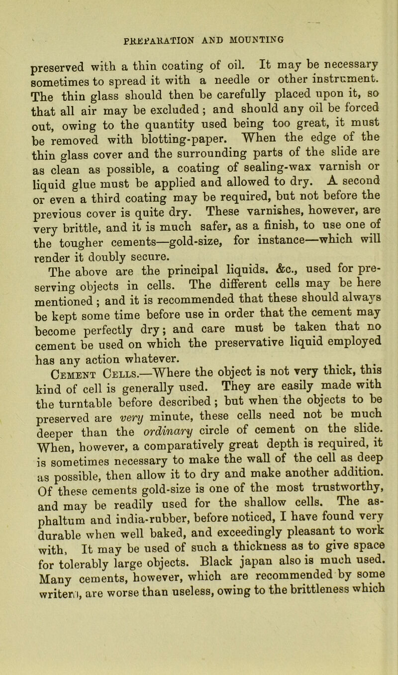 preserved with a thin coating of oil. It may be necessary sometimes to spread it with a needle or other instrument. The thin glass should then be carefully placed upon it, so that all air may be excluded; and should any oil be forced out, owing to the quantity used being too great, it must be removed with blotting-paper. When the edge of the thin glass cover and the surrounding parts of the slide are as clean as possible, a coating of sealing-wax varnish or liquid glue must be applied and allowed to dry. A second or even a third coating may be required, but not before the previous cover is quite dry. These varnishes, however, are very brittle, and it is much safer, as a finish, to use one of the tougher cements—gold-size, for instance—which will render it doubly secure. The above are the principal liquids. &c., used for pre- serving objects in cells. The different cells may be here mentioned ; and it is recommended that these should always be kept some time before use in order that the cement may become perfectly dry; and care must be taken that no cement be used on which the preservative liquid employed has any action whatever. Cement Cells.—Where the object is not very thick, this kind of cell is generally used. They are easily made with the turntable before described; but when the objects to be preserved are v6Ty minute, these cells need not be much deeper than the ordinary circle of cement on the slide. When, however, a comparatively great depth is required, it is sometimes necessary to make the wall of the cell as deep as possible, then allow it to dry and make another addition. Of these cements gold-size is one of the most trustworthy, and may be readily used for the shallow cells. The as- phaltum and india-rubber, before noticed, I have found very durable when well baked, and exceedingly pleasant to work with, It may be used of such a thickness as to give space for tolerably large objects. Black japan also is much used. Many cements, however, which are recommended by some writeri I, are worse than useless, owing to the brittleness which