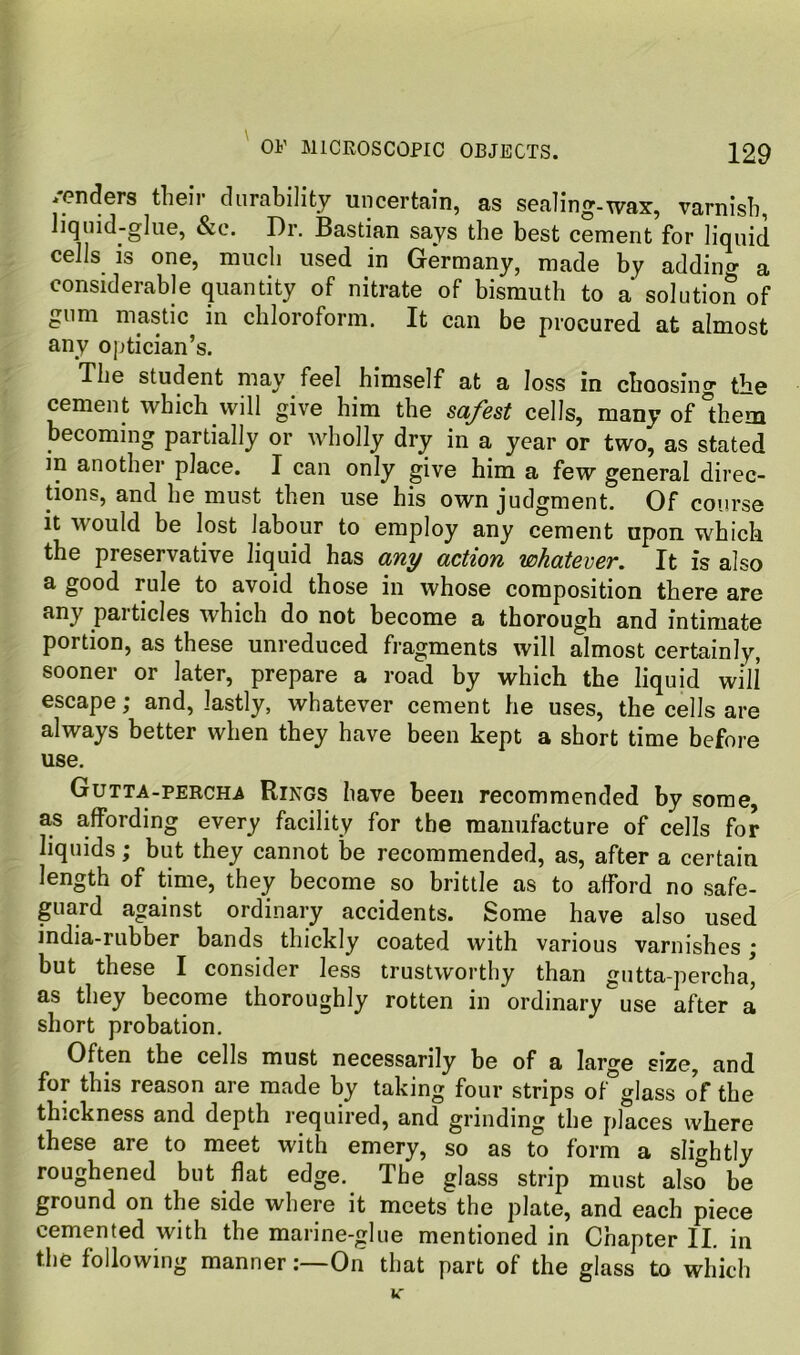 /enders their durability uncertain, as sealing-wax, varnish, liquid-glue, &e. Dr. Bastian says the best cement for liquid cells is one, much used in Germany, made by addina- a considerable quantity of nitrate of bismuth to a solution of gum mastic in chloroform. It can be procured at almost any optician’s. The student may feel himself at a loss in choosing tb© cement which will give him the safest cells, many of them becoming partially or wholly dry in a year or two, as stated in another place. I can only give him a few general direc- tions, and he must then use his own judgment. Of course it would be lost labour to employ any cement upon which the preservative liquid has any action whatever. It is also a good rule to avoid those in whose composition there are P^'i’ticles which do not become a thorough and intimate portion, as these unreduced fragments will almost certainly, sooner or later, prepare a road by which the liquid will escape; and, lastly, whatever cement he uses, the cells are always better when they have been kept a short time before use. Gutta-percha Rings have been recommended by some, as affording every facility for the manufacture of cells for liquids; but they cannot be recommended, as, after a certain length of time, they become so brittle as to afford no safe- guard against ordinary accidents. Some have also used india-rubber bands thickly coated with various varnishes ; but these I consider less trustworthy than gutta-percha^ as they become thoroughly rotten in ordinary use after a short probation. Often the cells must necessarily be of a large size, and for this reason are made by taking four strips of glass of the thickness and depth required, and grinding the places where these are to meet with emery, so as to form a slightly roughened but flat edge. The glass strip must also be ground on the side where it meets the plate, and each piece cemented with the marine-glue mentioned in Chapter II. in the following mannerOn that part of the glass to which