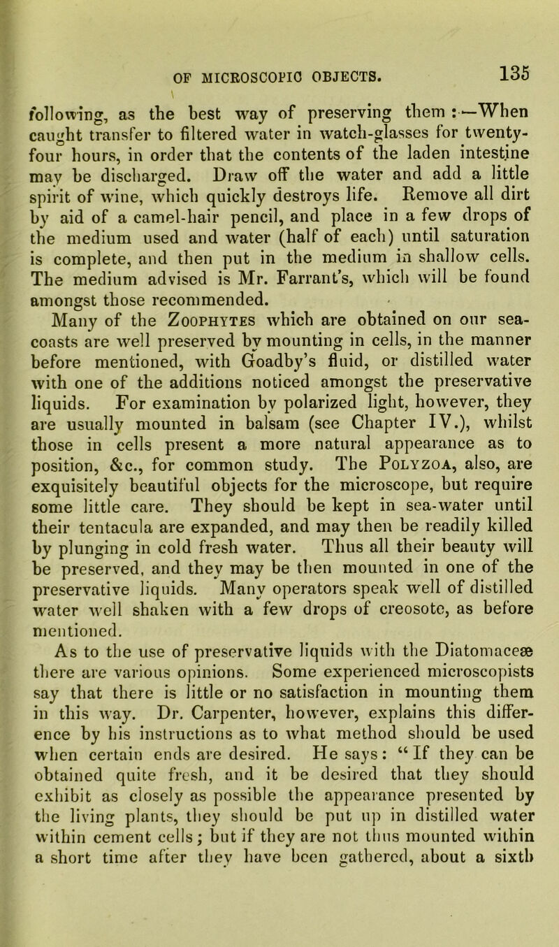 following, as the best way of preserving them : *-When caught transfer to filtered water in watch-glasses for twenty- four hours, in order that the contents of the laden intestine may he discharged. Draw off the water and add a little spirit of wine, which quickly destroys life. Remove all dirt by aid of a camel-hair pencil, and place in a few drops of the medium used and water (half of each) until saturation is complete, and then put in the medium in shallow cells. The medium advised is Mr. Farrant’s, which will be found amongst those recommended. Many of the Zoophytes which are obtained on our sea- coasts are well preserved by mounting in cells, in the manner before mentioned, with Goadby’s fluid, or distilled water with one of the additions noticed amongst the preservative liquids. For examination by polarized light, however, they are usually mounted in balsam (see Chapter IV.), whilst those in cells present a more natural appearance as to position, &c., for common study. The Polyzoa, also, are exquisitely beautiful objects for the microscope, but require some little care. They should be kept in sea-water until their tentacula are expanded, and may then be readily killed by plunging in cold fresh water. Thus all their beauty will be preserved, and they may be then mounted in one of the preservative liquids. Many operators speak well of distilled water well shaken with a few drops of creosote, as before mentioned. As to the use of preservative liquids with the Diatomacege there are various opinions. Some experienced microsco])ists say that there is little or no satisfaction in mounting them in this way. Dr. Carpenter, however, explains this differ- ence by his instructions as to what method should be used when certain ends are desired. He says : “ If they can be obtained quite fresh, and it be desired that they should exhibit as closely as possible the appearance presented by the living plants, they should be put up in distilled water within cement cells; but if they are not tlius mounted within a short time after they have been gathered, about a sixth