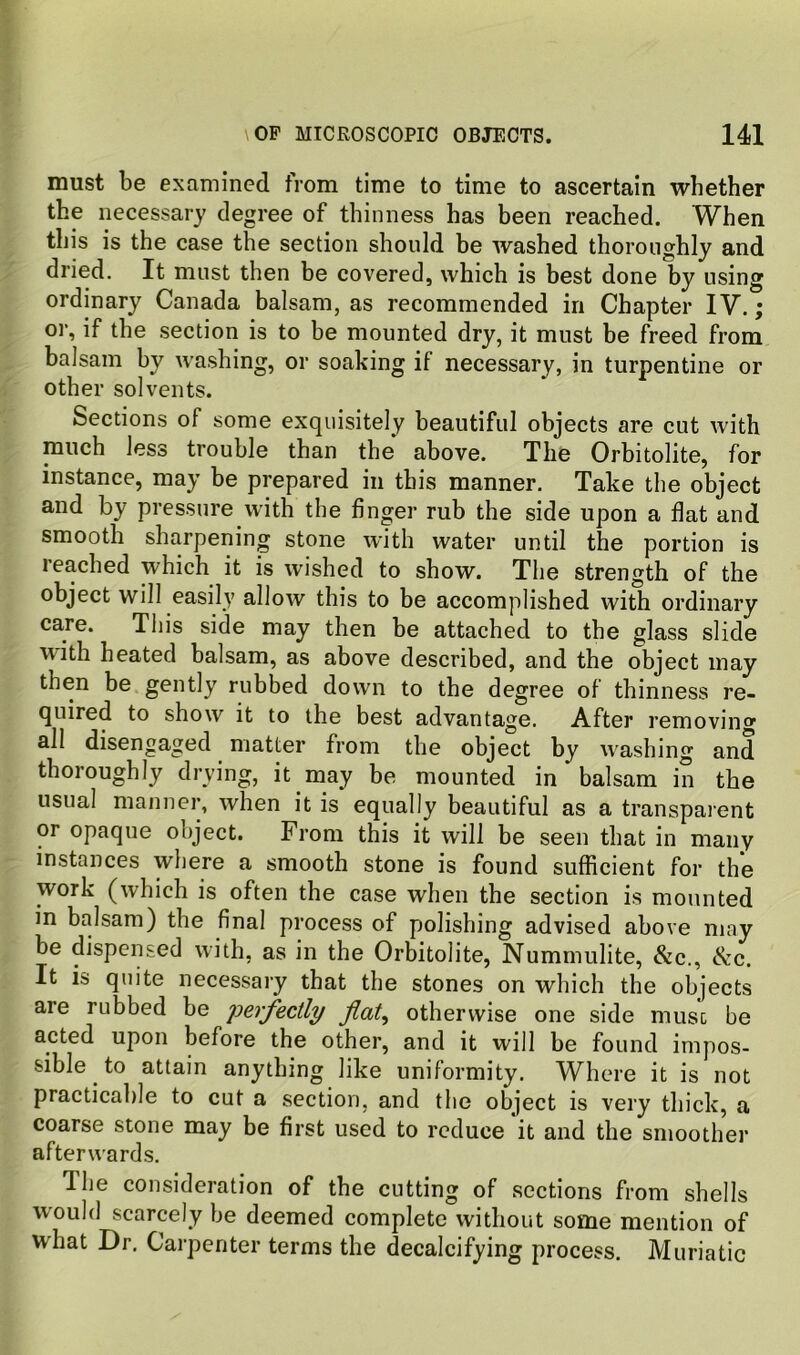 must be examined from time to time to ascertain whether the necessary degree of thinness has been reached. When this is the case the section should be washed thoroughly and dried. It must then be covered, which is best done by using ordinary Canada balsam, as recommended in Chapter IV.; or, if the section is to be mounted dry, it must be freed from balsam by washing, or soaking if necessary, in turpentine or other solvents. Sections of some exquisitely beautiful objects are cut with much less trouble than the above. The Orbitolite, for instance, may be prepared in this manner. Take the object and by pressure with the finger rub the side upon a flat and smooth sharpening stone with water until the portion is leached which it is wished to show. The strength of the object will easily allow this to be accomplished with ordinary care. This side may then be attached to the glass slide with heated balsam, as above described, and the object may then be gently rubtjed down to the degree of thinness re- quired to show it to the best advantage. After removing all disengaged matter from the object by w^ashing and thoroughly drying, it may be mounted in balsam in the usual manner, when it is equally beautiful as a transparent or opaque object. From this it will be seen that in many instances where a smooth stone is found sufficient for the work (which is often the case when the section is mounted in balsam) the final process of polishing advised above may be dispensed with, as in the Orbitolite, Nummulite, &c., See. It is quite necessary that the stones on which the objects are rubbed be perfectly otherwise one side must be acted upon before the other, and it will be found impos- sible to attain anything like uniformity. Where it is not practicable to cut a section, and the object is very thick, a coarse stone may be first used to reduce it and the smoother afterwards. The consideration of the cutting of sections from shells would scarcely be deemed complete without some mention of what Dr. Carpenter terms the decalcifying process. Muriatic