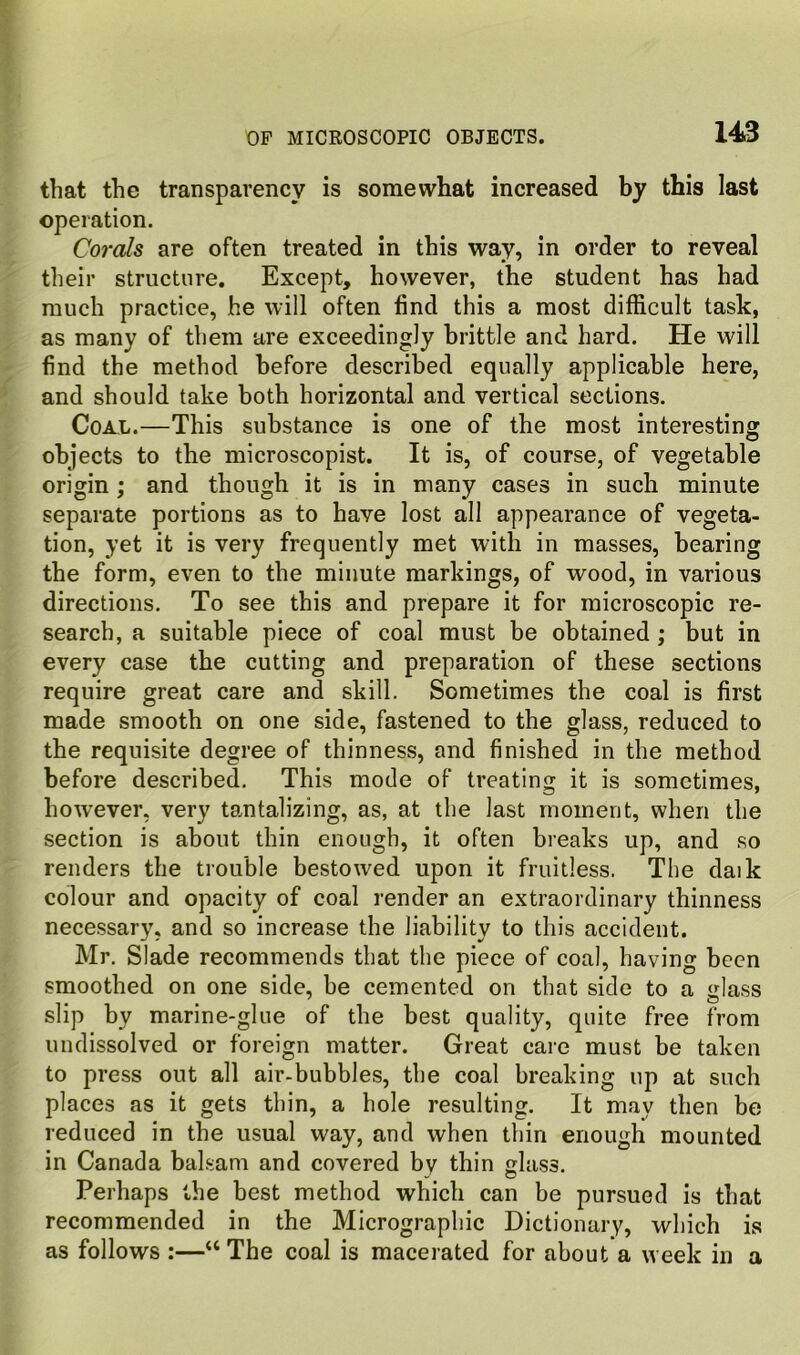 that the transparency is somewhat increased by this last operation. Corals are often treated in this way, in order to reveal their structure. Except, however, the student has had much practice, he will often find this a most difficult task, as many of them are exceedingly brittle and hard. He will find the method before described equally applicable here, and should take both horizontal and vertical sections. Coal.—This substance is one of tbe most interesting objects to the microscopist. It is, of course, of vegetable origin; and though it is in many cases in such minute separate portions as to have lost all appearance of vegeta- tion, yet it is very frequently met with in masses, bearing the form, even to the minute markings, of wood, in various directions. To see this and prepare it for microscopic re- search, a suitable piece of coal must be obtained ; but in every case the cutting and preparation of these sections require great care and skill. Sometimes the coal is first made smooth on one side, fastened to the glass, reduced to the requisite degree of thinness, and finished in the method before described. This mode of treating it is sometimes, however, very tantalizing, as, at the last moment, when the section is about thin enough, it often breaks up, and so renders the trouble bestowed upon it fruitless. The daik colour and opacity of coal render an extraordinary thinness necessary, and so increase the liability to this accident. Mr. Slade recommends that the piece of coal, having been smoothed on one side, be cemented on that side to a <rlass slip by marine-glue of the best quality, quite free from uudissolved or foreign matter. Great care must be taken to press out all air-bubbles, the coal breaking up at such places as it gets thin, a hole resulting. It may then be reduced in tbe usual way, and when thin enough mounted in Canada balsam and covered by thin glass. Perhaps the best method which can be pursued is that recommended in the Micrographic Dictionary, which is as follows :—“ The coal is macerated for about a week in a