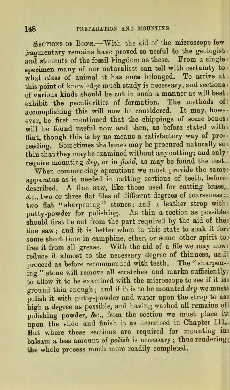 Sections op Bone.—With the aid of the microscope few fragmentary remains have proved so useful to the geologist. and students of the fossil kingdom as these. From a single t specimen many of our naturalists can tell with certainty to • what class of animal it has once belonged. To arrive at this point of knowledge much study is necessary, and sections \ of various kinds should be cut in such a manner as will best ■ exhibit the peculiarities of formation. The methods of i accomplishing this will now be considered. It may, how-- ever, be first mentioned that the chippings of some bones! will be found useful now and then, as before stated withi fiint, though this is by no means a satisfactory way of pro- • ceeding. Sometimes the bones may be procured naturally so) thin that they maybe examined without any cutting; and only require mounting d7’y, or in fluid, as may be found the best.. When commencing operations we must provide the same? apparatus as is needed in cutting sections of teeth, before^ described. A fine saw, like those used for cutting brass,, &c., two or three flat files of different degrees of coarseness;; two flat “sharpening” stones; and a leather strop withi putty-powder for polishing. As thin a section as possible? should first be cut from the part required by the aid of the? fine saw; and it is better when in this state to soak it forr some short time in camphine, ether, or some other spirit to) free it from all grease. With the aid of a file we may now? reduce it almost to the necessary degree of thinness, andl proceed as before recommended with teeth. The “ sharpen-- ing ” stone will remove all scratches and marks sufficiently^ to allow it to be examined with the microscope to see if it is? ground thin enough ; and if it is to be mounted dry we mustt polish it with putty-powder and water upon the strop to as? high a degree as possible, and having washed all remains of: polishing powder, &c., from the section we must place it: upon the slide and finish it as described in Chapter III-. But where these sections are required for mounting ina balsam a less amount of polish is necessary ; thus rend^ring^ the whole process much more readily completed.