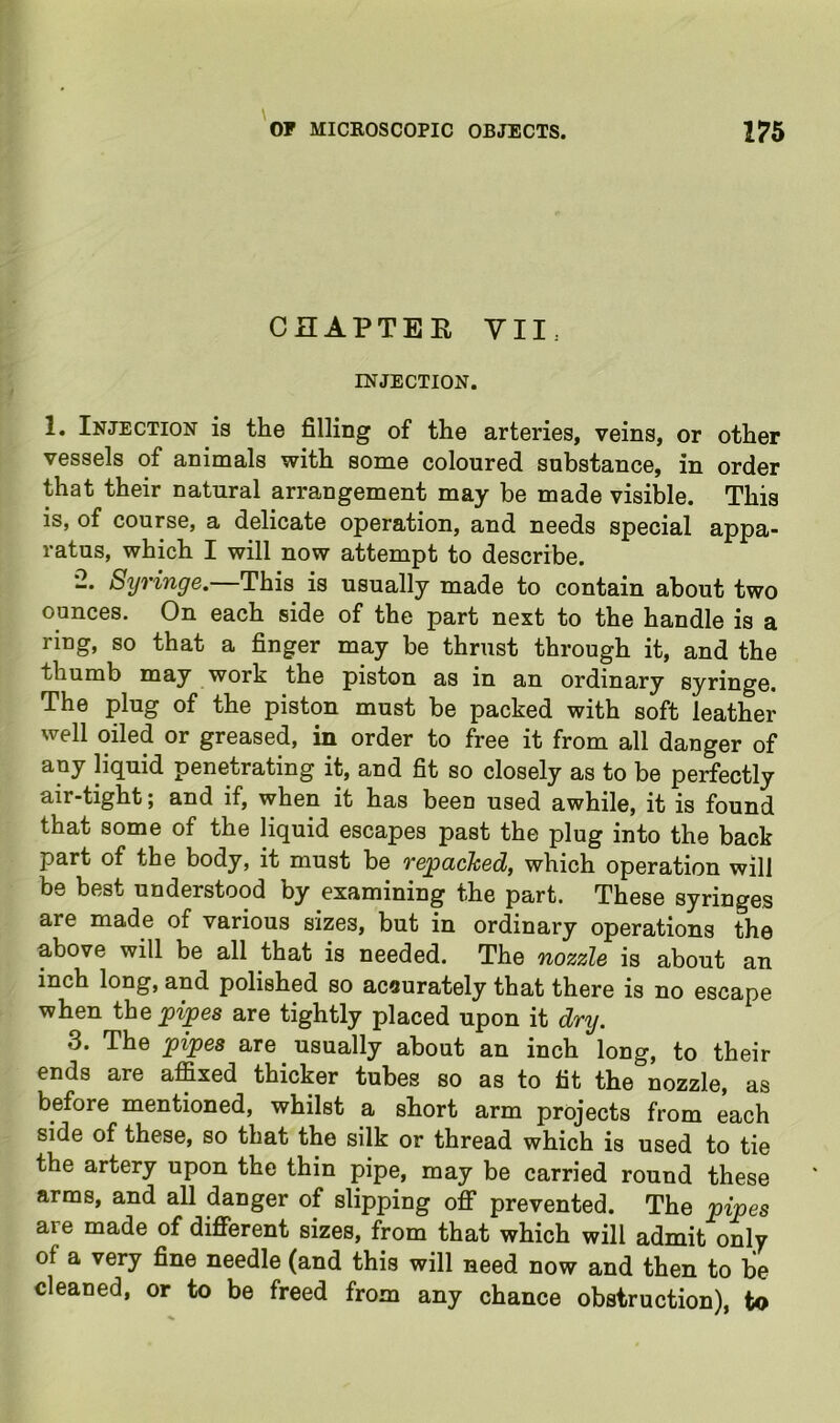 CHAPTEE VII. INJECTION. 1. Injection is the filling of the arteries, veins, or other vessels of animals with some coloured substance, in order that their natural arrangement may be made visible. This is, of course, a delicate operation, and needs special appa- ratus, which I will now attempt to describe. •2. Syringe.—This is usually made to contain about two ounces. On each side of the part next to the handle is a ring, so that a finger may be thrust through it, and the thumb may work the piston as in an ordinary syringe. The plug of the piston must be packed with soft leather well oiled or greased, in order to free it from all danger of any liquid penetrating it, and fit so closely as to be perfectly air-tight; and if, when it has been used awhile, it is found that some of the liquid escapes past the plug into the back part of the body, it must be repacked, which operation will be best understood by examining the part. These syringes are made of various sizes, but in ordinary operations the above will be all that is needed. The nozzle is about an inch long, and polished so acaurately that there is no escape when the jgipes are tightly placed upon it dry. 3. The pipes are usually about an inch long, to their ends are affixed thicker tubes so as to fit the nozzle, as before mentioned, whilst a short arm projects from each side of these, so that the silk or thread which is used to tie the artery upon the thin pipe, may be carried round these arms, and aU danger of slipping off prevented. The pipes are made of different sizes, from that which will admit only of a very fine needle (and this will need now and then to be cleaned, or to be freed from any chance obstruction), to
