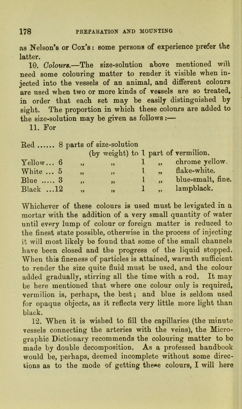 as Nelson’s or Cox’s: some persons of experience prefer the latter. 10. Colours.—The size-solution above mentioned wil\ need some colouring matter to render it visible when in- jected into the vessels of an animal, and different colours are used when two or more kinds of vessels are so treated, in order that each set may be easily distinguished by sight. The proportion in which these colours are added to the size-solution may be given as follows:— 11. For Red 8 parts of size-solution (by weight) to 1 part of vermilion. Yellow... 6 „ „ 1 „ chrome yellow. White ... 5 „ „ 1 ,, flake-white. Blue 3 „ „ I » blue-smalt, fine. Black ...12 „ „ 1 „ lampblack. Whichever of these colours is used must be levigated in a mortar with the addition of a very small quantity of water until every lump of colour or foreign matter is reduced to the finest state possible, otherwise in the process of injecting it will most likely be found that some of the small channels have been closed and the progress of the liquid stopped. When this fineness of particles is attained, warmth sufficient to render the size quite fluid must be used, and the colour added gradually, stirring all the time with a rod. It may be here mentioned that where one colour only is required, vermilion is, perhaps, the best; and blue is seldom used for opaque objects, as it reflects very little more light than black. 12. When it is wished to fill the capillaries (the minute vessels connecting the arteries with the veins), the Micro- graphic Dictionary recommends the colouring matter to bo made by double decomposition. As a professed handbook would be, perhaps, deemed incomplete without some direc- tions as to the mode of getting the*e colours, I will here