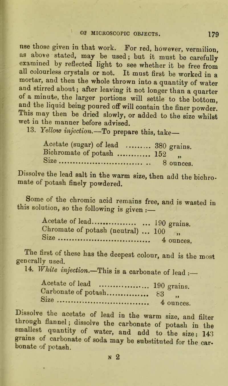 nse those given in that work. For red, however, vermilion, as above stated, may be used; but it must be carefully examined by reflected light to see whether it be free from all colourless crystals or not. It must first be worked in a mortar, and then the whole thrown into a quantity of water and stirred about; after leaving it not longer than a quarter of a minute, the larger portions will settle to the bottom, and the liquid being poured off will contain the finer powder! This may then be dried slowly, or added to the size whilst wet in the manner before advised. 13. Yellow injection.—To prepare this, take— Acetate (sugar) of lead 380 grains. Bichromate of potash 152 8 ounces. Dissolve the lead salt in the warm size, then add the bichro- mate of potash finely powdered. Some of the chromic acid remains free, and is wasted in this solution, so the following is given ; Acetate of lead..., 190 grains. Chromate of potash (neutral) ... 100 4 ounces. The first of these has the deepest colour, and is the most generally used. 14. White injection.—is a carbonate of lead Acetate of lead 190 grains. Carbonate of potash 53 4 ounces. Dissolve the acetate of lead in the warm size, and filter rough flannel; dissolve the carbonate of potash in the smallest quantity of water, and add to the size; 143 grains of carbonate of soda may be substituted for the car- Donate of potash. N 2