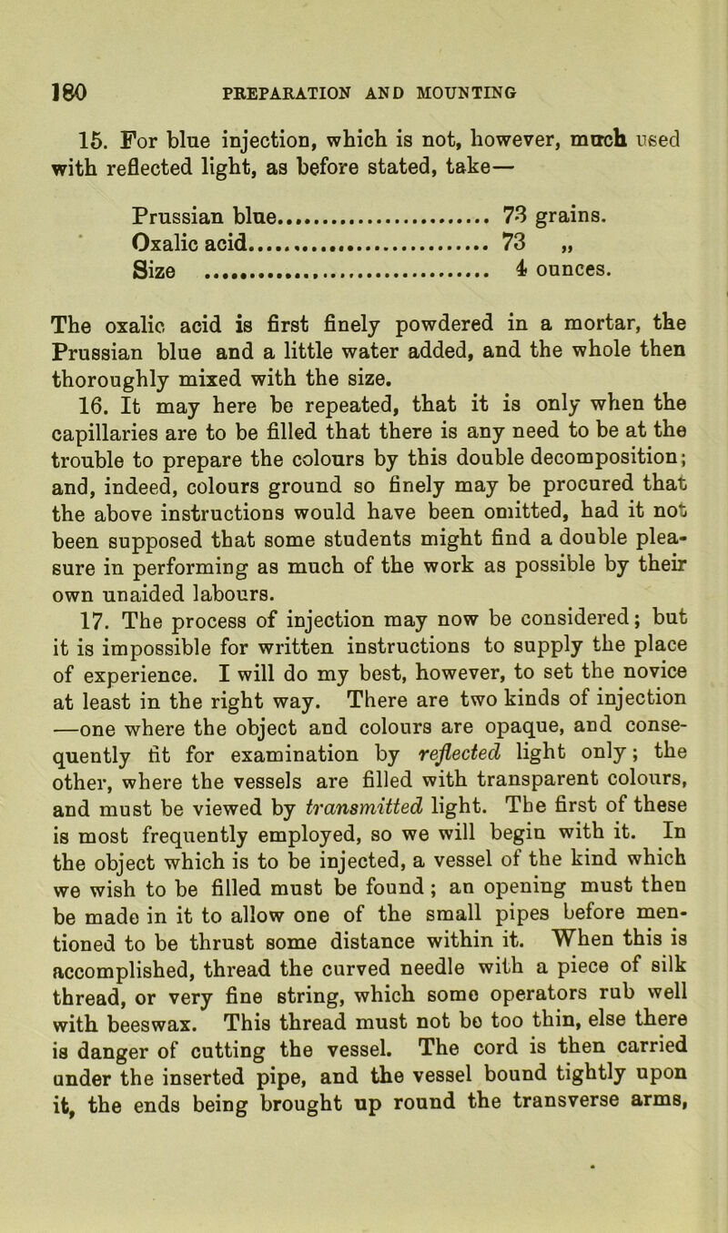 15. For blue injection, which is not, however, mirch need with reflected light, as before stated, take— Prussian blue 73 grains. Oxalic acid 73 „ Size 4 ounces. The oxalic acid is first finely powdered in a mortar, the Prussian blue and a little water added, and the whole then thoroughly mixed with the size. 16. It may here be repeated, that it is only when the capillaries are to be filled that there is any need to be at the trouble to prepare the colours by this double decomposition; and, indeed, colours ground so finely may be procured that the above instructions would have been omitted, had it not been supposed that some students might find a double plea- sure in performing as much of the work as possible by their own unaided labours. 17. The process of injection may now be considered; but it is impossible for written instructions to supply the place of experience. I will do my best, however, to set the novice at least in the right way. There are two kinds of injection —one where the object and colours are opaque, and conse- quently fit for examination by reflected light only; the other, where the vessels are filled with transparent colours, and must be viewed by transmitted light. The first of these is most frequently employed, so we will begin with it. In the object which is to be injected, a vessel of the kind which we wish to be filled must be found; an opening must then be made in it to allow one of the small pipes before men- tioned to be thrust some distance within it. When this is accomplished, thread the curved needle with a piece of silk thread, or very fine string, which some operators rub well with beeswax. This thread must not be too thin, else there is danger of cutting the vessel. The cord is then carried under the inserted pipe, and the vessel bound tightly upon it, the ends being brought up round the transverse arms.