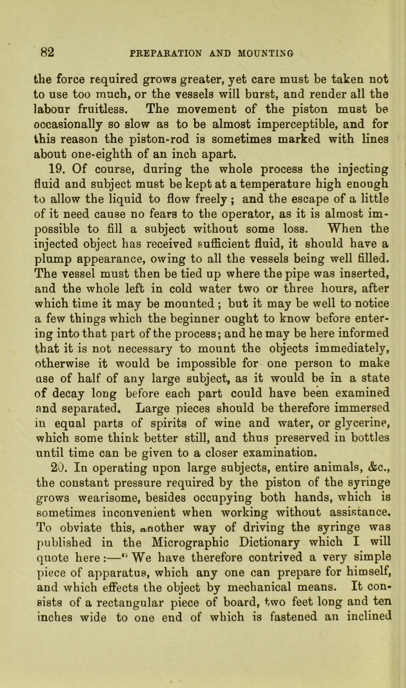 the force required grows greater, yet care must be taken not to use too much, or the vessels will burst, and render all the labour fruitless. The movement of the piston must be occasionally so slow as to be almost imperceptible, and for this reason the piston-rod is sometimes marked with lines about one-eighth of an inch apart. 19. Of course, during the whole process the injecting fluid and subject must be kept at a temperature high enough to allow the liquid to flow freely; and the escape of a little of it need cause no fears to the operator, as it is almost im- possible to fill a subject without some loss. When the injected object has received sufficient fluid, it should have a plump appearance, owing to all the vessels being well filled. The vessel must then be tied up where the pipe was inserted, and the whole left in cold water two or three hours, after which time it may be mounted ; but it may be well to notice a few things which the beginner ought to know before enter- ing into that part of the process; and he may be here informed that it is not necessary to mount the objects immediately, otherwise it would be impossible for one person to make use of half of any large subject, as it would be in a state of decay long before each part could have been examined and sepai’ated. Large pieces should be therefore immersed in equal parts of spirits of wine and water, or glycerine, which some think better still, and thus preserved in bottles until time can be given to a closer examination. 20. In operating upon large subjects, entire animals, &c., the constant pressure required by the piston of the syringe grows wearisome, besides occupying both hands, which is sometimes inconvenient when working without assistance. To obviate this, another way of driving the syringe was published in the Micrographic Dictionary which I will quote here:—We have therefore contrived a very simple piece of apparatus, which any one can prepare for himself, and which effects the object by mechanical means. It con- sists of a rectangular piece of board, two feet long and ten inches wide to one end of which is fastened an inclined