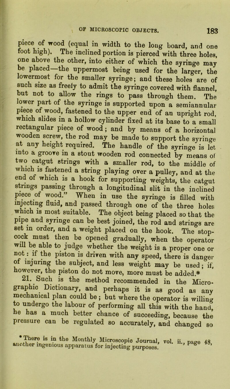 piece of wood (equal in width to the long board, and one foot high). The inclined portion is pierced with three holes, one above the other, into either of which the sjringe may be placed the uppermost being used for the larger, the lowermost for the smaller syringe; and these holes are of such size as freely to admit the syringe covered with flannel, but not to allow the rings to pass through them. The lower part of the syringe is supported upon a semiannular piece of wood, fastened to the upper end of an upright rod, which slides in a hollow cylinder fixed at its base to a small rectangular piece of wood; and by means of a horizontal wooden screw, the rod may be made to support the syringe at any height required. The handle of the syringe is let into a groove in a stout wooden rod connected by means of two catgut strings with a smaller rod, to the middle of which IS fastened a string playing over a pulley, and at the end of which is a hook for supporting weights, the catgut strings passing through a longitudinal slit in the inclined piece of wood.” When in use the syringe is filled with injecting fluid, and passed through one of the three holes which is most suitable. The object being placed so that the pipe and syringe can be best joined, the rod and strings are set in order, and a weight placed on the hook. The stop- cock mnst then be opened gradually, when the operator will be able to judge whether the weight is a proper one or not: if the piston is driven with any speed, there is danger of injuring the subject, and less weight may be used; if, however, the piston do not move, more must be added.* ’ 21. Such is the method recommended in the Micro- graphic Dictionary, and perhaps it is as good as any mechanical plan could be; but where the operator is willing to undergo the labour of performing all this with the hand, he has a much better chance of succeeding, because the pressure can be regulated so accurately, and changed so There is in the Monthly Microscopic Journal, vol. another ingenious apparatus for injecting purposes. ii., page 48,