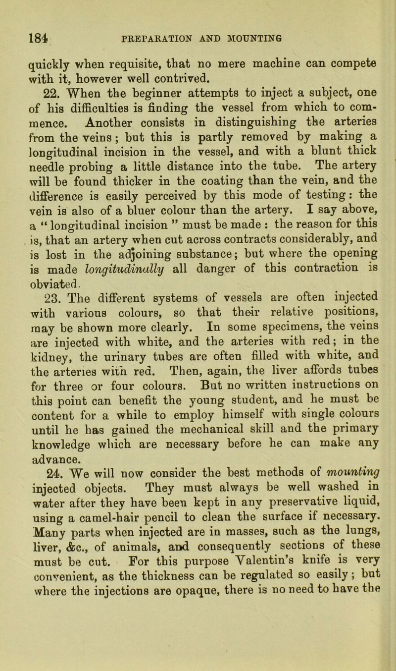 quickly Y/hen requisite, that no mere machine can compete with it, however well contrived. 22. When the beginner attempts to inject a subject, one of his difficulties is finding the vessel from which to com- mence. Another consists in distinguishing the arteries from the veins ; but this is partly removed by making a longitudinal incision in the vessel, and with a blunt thick ne^le probing a little distance into the tube. The artery will be found thicker in the coating than the vein, and the difference is easily perceived by this mode of testing: the vein is also of a bluer colour than the artery. I say above, a “ longitudinal incision ” must be made : the reason for this is, that an artery when cut across contracts considerably, and is lost in the adjoining substance; but where the opening is made longitudinally all danger of this contraction is obviated. 23. The different systems of vessels are often injected with various colours, so that their relative positions, may be shown more clearly. In some specimens, the veins are injected with white, and the arteries with red; in the kidney, the urinary tubes are often filled with white, and the arteries with red. Then, again, the liver affords tubes for three or four colours. But no written instructions on this point can benefit the young student, and he must be content for a while to employ himself with single colours until he has gained the mechanical skill and the primary knowledge which are necessary before he can make any advance. 24. We will now consider the best methods of mounting injected objects. They must always be well washed in water after they have been kept in any preservative liquid, using a camel-hair pencil to clean the surface if necessary. Many parts when injected are in masses, such as the lungs, liver, &c., of animals, and consequently sections of these must be cut. For this purpose Valentin’s knife is very convenient, as the thickness can be regulated so easily; but where the injections are opaque, there is no need to have the