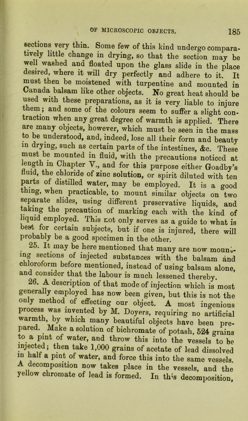 \ eectioDs very thin. Some few of this kind undergo compara- tively little change in drying, so that the section may be well washed and floated upon the glass slide in the place desired, where it will dry perfectly and adhere to it. It must then be moistened with turpentine and mounted in Canada balsam like other objects. No great heat should be used with these preparations, as it is very liable to injure them; and some of the colours seem to suffer a slight con- traction when any great degree of warmth is applied. There are many objects, however, which must be seen in the mass to be understood, and, indeed, lose all their form and beauty in drying, such as certain parts of the intestines, &c. These must be mounted in fluid, with the precautions noticed at fl Chapter Y., and for this purpose either Goadby’s fluid, the chloride of zinc solution, or spirit diluted with ten parts of distilled water, may be employed. It is a good thing, when practicable, to mount similar objects on two separate slides, using different preservative liquids, and taking the precaution of marking each with the kind of liquid employed. This not only serves as a guide to what is beat for certain subjects, but if one is injured, there will probably be a good specimen in the other. 26. It may be here mentioned that many are now mouno- ing sections of injected substances with the balsam and chloroform before mentioned, instead of using balsam alone, and consider that the labour is much lessened thereby. 26. A description of that mode of injection which is most generally employed has now been given, but this is not the only method of effecting our object. A most ingenious process was invented by M. Doyers, requiring no artificial warmth by which many beautiful objects have been pre- pared. Make a solution of bichromate of potash, 624 grains to a pint of water, and throw this into the vessels to be injected; then take 1,000 grains of acetate of lead dissolved in half a pint of water, and force this into the same vessels. A decornposition now takes place in the vessels, and the yellow chromate of lead is formed. In th^s decomposition.