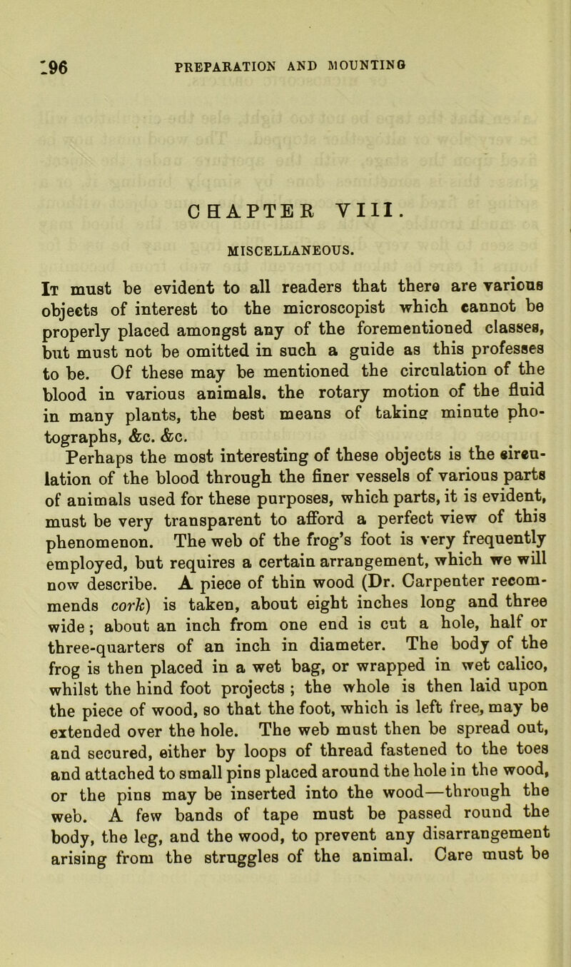 OBAPTER yill. MISCELLANEOUS. It must be evident to all readers that there are various objects of interest to the microscopist which cannot be properly placed amongst any of the forementioned classes, but must not be omitted in such a guide as this professes to be. Of these may be mentioned the circulation of the blood in various animals, the rotary motion of the fluid in many plants, the best means of takinsr minute pho- tographs, &c. &c. Perhaps the most interesting of these objects is the circu- lation of the blood through the finer vessels of various parts of animals used for these purposes, which parts, it is evident, must be very transparent to afford a perfect view of this phenomenon. The web of the frog’s foot is very frequently employed, but requires a certain arrangement, which we will now describe. A piece of thin wood (Dr. Carpenter recom- mends corh) is taken, about eight inches long and three wide; about an inch from one end is cut a hole, half or three-quarters of an inch in diameter. The body of the frog is then placed in a wet bag, or wrapped in wet calico, whilst the hind foot projects ; the whole is then laid upon the piece of wood, so that the foot, which is left free, may be extended over the hole. The web must then be spread out, and secured, either by loops of thread fastened to the toes and attached to small pins placed around the hole in the wood, or the pins may be inserted into the wood—through the web. A few bands of tape must be passed round the body, the leg, and the wood, to prevent any disarrangement arising from the struggles of the animal. Care must be