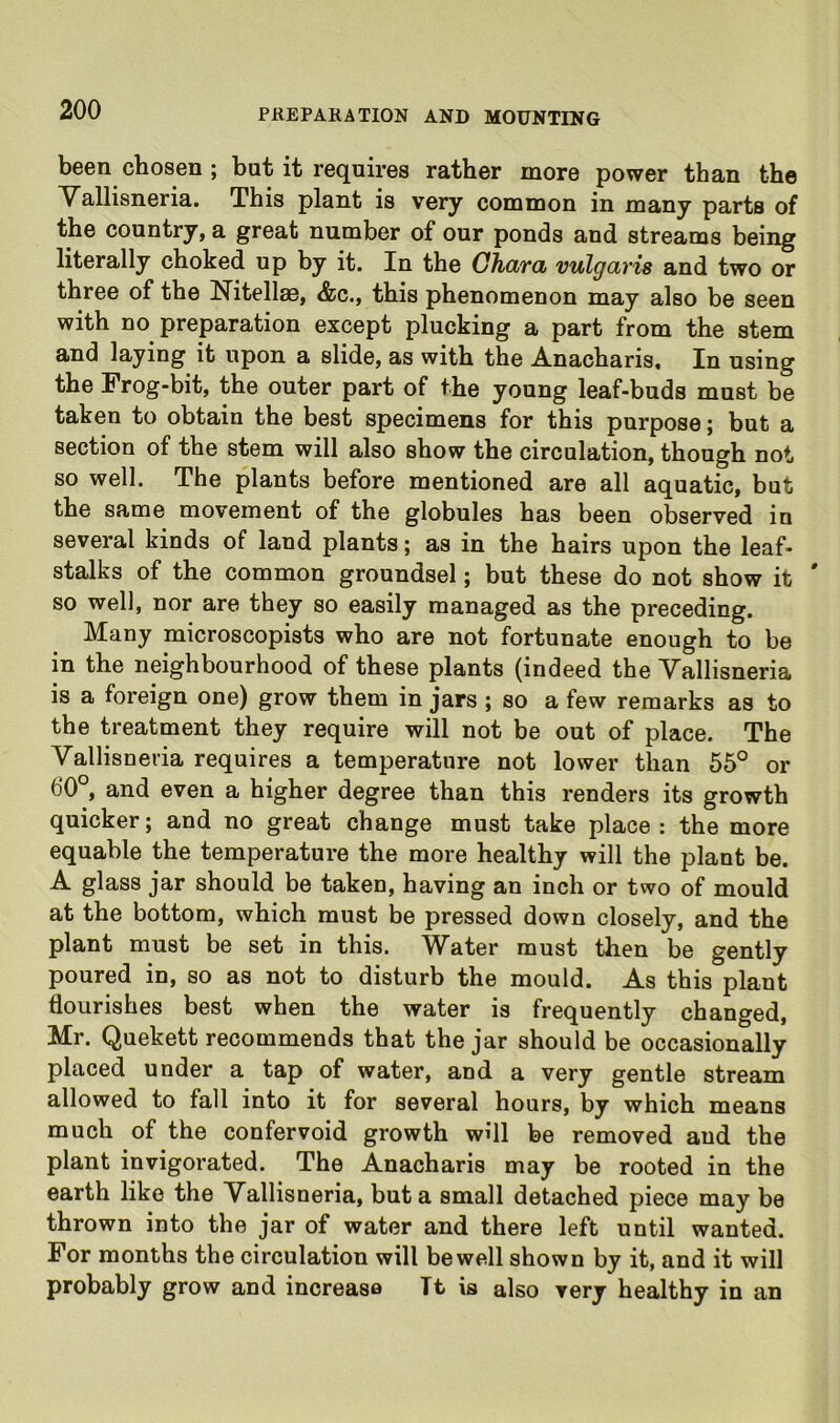 been chosen ; but it requires rather more power than the Vallisneria. This plant is very common in many parts of the country, a great number of our ponds and streams being literally choked up by it. In the GhciYd vulgcLvis and two or three of the Nitellae, &c., this phenomenon may also be seen with no preparation except plucking a part from the stem and laying it upon a slide, as with the Anacharis, In using the Frog-bit, the outer part of the young leaf-buds must be taken to obtain the best specimens for this purpose; but a section of the stem will also show the circulation, though not so well. The plants before mentioned are all aquatic, but the same movement of the globules has been observed in several kinds of land plants; as in the hairs upon the leaf- stalks of the common groundsel; but these do not show it * so well, nor are they so easily managed as the preceding. Many microscopists who are not fortunate enough to be in the neighbourhood of these plants (indeed the Vallisneria is a foreign one) grow them in jars ; so a few remarks as to the treatment they require will not be out of place. The Vallisneria requires a temperature not lower than 55° or 60°, and even a higher degree than this renders its growth quicker; and no great change must take place: the more equable the temperature the more healthy will the plant be. A glass jar should be taken, having an inch or two of mould at the bottom, which must be pressed down closely, and the plant must be set in this. Water must then be gently poured in, so as not to disturb the mould. As this plant flourishes best when the water is frequently changed, Mr. Quekett recommends that the jar should be occasionally placed under a tap of water, and a very gentle stream allowed to fall into it for several hours, by which means much of the confervoid growth will be removed and the plant invigorated. The Anacharis may be rooted in the earth like the Vallisneria, but a small detached piece may be thrown into the jar of water and there left until wanted. For months the circulation will bewell shown by it, and it will probably grow and increase It is also very healthy in an