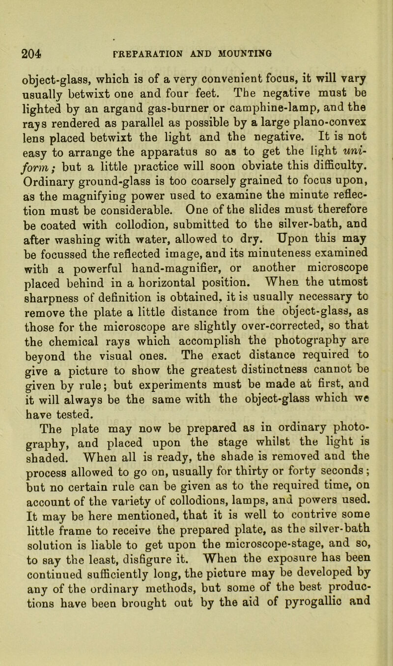 object-glass, which is of a very convenient focus, it will vary usually betwixt one and four feet. The negative must be lighted by an argand gas-burner or camphine-lamp, and the rays rendered as parallel as possible by a large plano-convex lens placed betwixt the light and the negative. It is not easy to arrange the apparatus so as to get the light uni- form; but a little practice will soon obviate this difficulty. Ordinary ground-glass is too coarsely grained to focus upon, as the magnifying power used to examine the minute reflec- tion must be considerable. One of the slides must therefore be coated with collodion, submitted to the silver-bath, and after washing with water, allowed to dry. Upon this may be focussed the reflected image, and its minuteness examined with a powerful hand-magnifier, or another microscope placed behind in a horizontal position. When the utmost sharpness of definition is obtained, it is usually necessary to remove the plate a little distance from the object-glass, as those for the microscope are slightly over-corrected, so that the chemical rays which accomplish the photography are beyond the visual ones. The exact distance required to give a picture to show the greatest distinctness cannot be given by rule; but experiments must be made at first, and it will always be the same with the object-glass which we have tested. The plate may now be prepared as in ordinary photo- graphy, and placed upon the stage whilst the light is shaded. When all is ready, the shade is removed and the process allowed to go on, usually for thirty or forty seconds; but no certain rule can be given as to the required time, on account of the variety of collodions, lamps, and powers used. It may be here mentioned, that it is well to contrive some little frame to receive the prepared plate, as the silver-bath solution is liable to get upon the microscope-stage, and so, to say the least, disfigure it. When the exposure has been continued sufficiently long, the picture may be developed by any of the ordinary methods, but some of the best produc- tions have been brought out by the aid of pyrogallio and